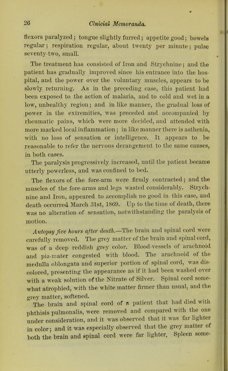 flexors paralyzed; tongue slightly furred; appetite good; bowels regular; respiration regular, about twenty per minute; pulse seventy-two, small. The treatment has consisted of Iron and Strychnine; and the patient has gradually improved since his entrance into the hos- pital, and the power over the voluntary muscles, appears to he slowly returning. As in the preceding case, this patient had been exposed to the action of malaria, and to cold and wet in a low, unhealthy region; and in like manner, the gradual loss of power in the extremities, was preceded and accompanied by rheumatic pains, which were more decided, and attended with more marked local inflammation; in like manner there is asthenia, with no loss of sensation or intelligence. It appears to be reasonable to refer the nervous derangement to the same causes, in both cases. The paralysis progressively increased, until the patient became utterly powerless, and was confined to bed. The flexors of the fore-arm were firmly contracted; and the muscles of the fore-arms and legs wasted considerably. Strych- nine and Iron, appeared to accomplish no good in this case, and death occurred March 31st, 1869. Up to the time of death, there was no alteration of sensation, notwithstanding the paralysis of motion. Autopsy five hours after death.—The brain and spinal cord were carefully removed. The grey matter of the brain and spinal cord, was of a deep reddish grey color. Blood-vessels of arachnoid and pia-mater congested with blood. The arachnoid of the medulla oblongata and superior portion of spinal cord, was dis- colored, presenting the appearance as if it had been washed over with a weak solution of the Nitrate of Silver. Spinal cord some- what atrophied, with the white matter firmer than usual, and the grey matter, softened. The brain and sinnal cord of a patient that had died with phthisis pulmonalis, were removed and compared with the one under consideration, and it was observed that it was far lighter in color; and it was especially observed that the grey matter of both the brain and spinal cord were far lighter. Spleen some-