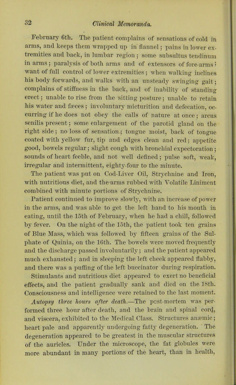 February Gth. The patient complains of sensations of cold in arms, and keeps them wrapped up in' flannel; pains in lower ex- tremities and back, in lumbar region ; some subsultus tendinum in arms ; paralysis of both arms and of extensors of fore arms 5 want of full control of lower extremities ; when walking inclines his body forwards, and walks with an unsteady swinging gait; complains of stiffness in the back, and of inability of standing erect; unable to rise from the sitting posture; unable to retain his water and faeces ; involuntary micturition and defecation, oc- curring if he does not obey the calls of nature at once; arcus senilis present; some enlargement of the parotid gland on the right side; no loss of sensation.; tongue moist, back of tongue coated with yellow fur, tip and edges clean and red; appetite good, bowels regular; slight cough with bronchial expectoration; sounds of heart feeble, and not well defined; pulse soft, weak, irregular and intermittent, eighty-four to the minute. The patient was put on Cod-Liver Oil, Strychnine and Iron, with nutritious diet, and the arms rubbed with Volatile Liniment combined with minute portions of Strychnine. Patient continued to improve slowly, with an increase of power in the arms, and was able to get the left hand to his mouth in eating, until the 15th of February, when lie had a chill, followed by fever. On the night of the 15th, the patient took ten grains of Blue Mass, which was followed by fifteen grains of the Sul- phate of Quinia, on the 16th. The bowels were moved frequently and the discharge passed involuntarily; and the patient appeared much exhausted; and in sleeping the left cheek appeared flabby, and there was a puffing of the left buccinator during respiration. Stimulants and nutritious diet appeared to exert no beneficial effects, and the patient gradually sank and died on the 18th. Consciousness and intelligence were retained to the last moment. Autopsy three hours after death.—The post-mortem ivas per- formed three hour after death, and the brain and spinal cord, and viscera, exhibited to the Medical Class. Structures anaemic; heart pale and apparently undergoing fatty degeneration. The degeneration appeared to be greatest in the muscular structures of the auricles. Under the microscope, the fat globules were more abundant in many portions of the heart, than in health,