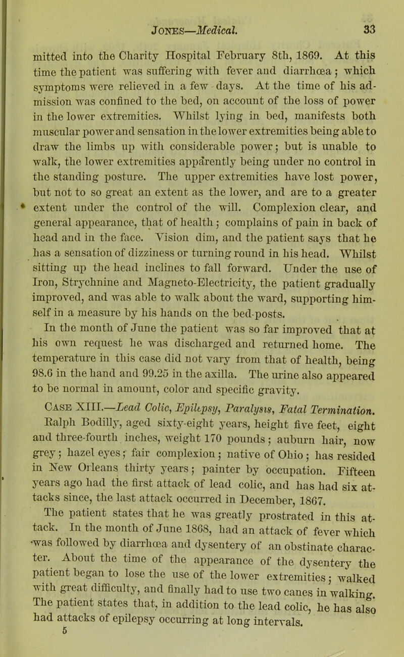 mitted into the Charity ITospital February 8th, 1869. At this time the patient was suffering with fever and diarrhoea ; which symptoms were relieved in a few days. At the time of his ad- mission was confined to the bed, on account of the loss of power in the lower extremities. Whilst lying in bed, manifests both muscular power and sensation in the lower extremities being able to draw the limbs up with considerable power; but is unable to walk, the lower extremities apparently being under no control in the standing posture. The upper extremities have lost power, but not to so great an extent as the lower, and are to a greater extent under the control of the will. Complexion clear, and general appearance, that of health ; complains of pain in back of head and in the face. Vision dim, and the patient says that he has a sensation of dizziness or turning round in his head. Whilst sitting up the head inclines to fall forward. Under the use of Iron, Strychnine and Magneto-Electricity, the patient gradually improved, and was able to walk about the ward, supporting him- self in a measure by his hands on the bed-posts. In the month of June the patient was so far improved that at his own request he was discharged and returned home. The temperature in this case did not vary from that of health, being 98.G in the hand and 99.2o in the axilla. The urine also appeared to be normal in amount, color and specific gravity. Case XIII.—Lead Colic, Epilepsy, Paralysis, Fatal Termination. Ralph Bodilly, aged sixty-eight years, height five feet, eight and three-fourth inches, weight 170 pounds; auburn hair, now grey; hazel eyes; fair complexion; native of Ohio; has resided in Xew Orleans thirty years; painter by occupation. Fifteen years ago had the first attack of lead colic, and has had six at- tacks since, the last attack occurred in December, 1867. The patient states that he was greatly prostrated in this at- tack. In the month of June 1868, had an attack of fever which •was followed by diarrhoea and dysentery of an obstinate charac- ter. About the time of the appearance of the dysentery the patient began to lose the use of the lower extremities; walked with great difficulty, and finally had to use two canes in walking. The patient states that, in addition to the lead colic, he has also had attacks of epilepsy occurring at long intervals.