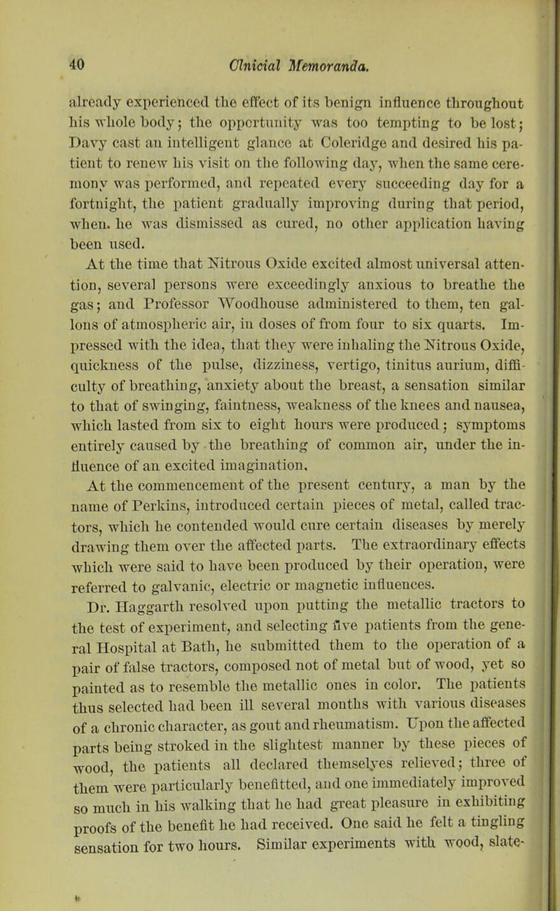 already experienced the effect of its benign influence throughout his whole body; the opportunity was too tempting to be lost; Davy cast an intelligent glance at Coleridge and desired his pa- tient to renew his visit on the following day, when the same cere- mony was performed, and repeated every succeeding day for a fortnight, the patient gradually improving during that period, when, ho was dismissed as cured, no other application having been used. At the time that Nitrous Oxide excited almost universal atten- tion, several persons were exceedingly anxious to breathe the gas; and Professor Woodhouse administered to them, ten gal- lons of atmospheric air, in doses of from four to six quarts. Im- pressed with the idea, that they were inhaling the Nitrous Oxide, quickness of the pulse, dizziness, vertigo, tinitus aurium, diffi- culty of breathing, anxiety about the breast, a sensation similar to that of swinging, faintness, weakness of the knees and nausea, which lasted from six to eight hours were produced; symptoms entirely caused by the breathing of common air, under the in- fluence of an excited imagination. At the commencement of the present century, a man by the name of Perkins, introduced certain pieces of metal, called trac- tors, which he contended would cure certain diseases by merely drawing them over the affected parts. The extraordinary effects which were said to have been produced by their operation, were referred to galvanic, electric or magnetic influences. Dr. Haggartli resolved upon putting the metallic tractors to the test of experiment, and selecting five patients from the gene- ral Hospital at Bath, he submitted them to the operation of a pair of false tractors, composed not of metal but of wood, yet so painted as to resemble the metallic ones in color. The patients thus selected had been ill several months with various diseases of a chronic character, as gout and rheumatism. Upon the affected parts being stroked in the slightest manner by these pieces of wood, the patients all declared themselves relieved; three of them were particularly benefitted, and one immediately improved so much in his walking that he had great pleasure iu exhibiting proofs of the benefit he had received. One said he felt a tingling sensation for two hours. Similar experiments with wood, slate-