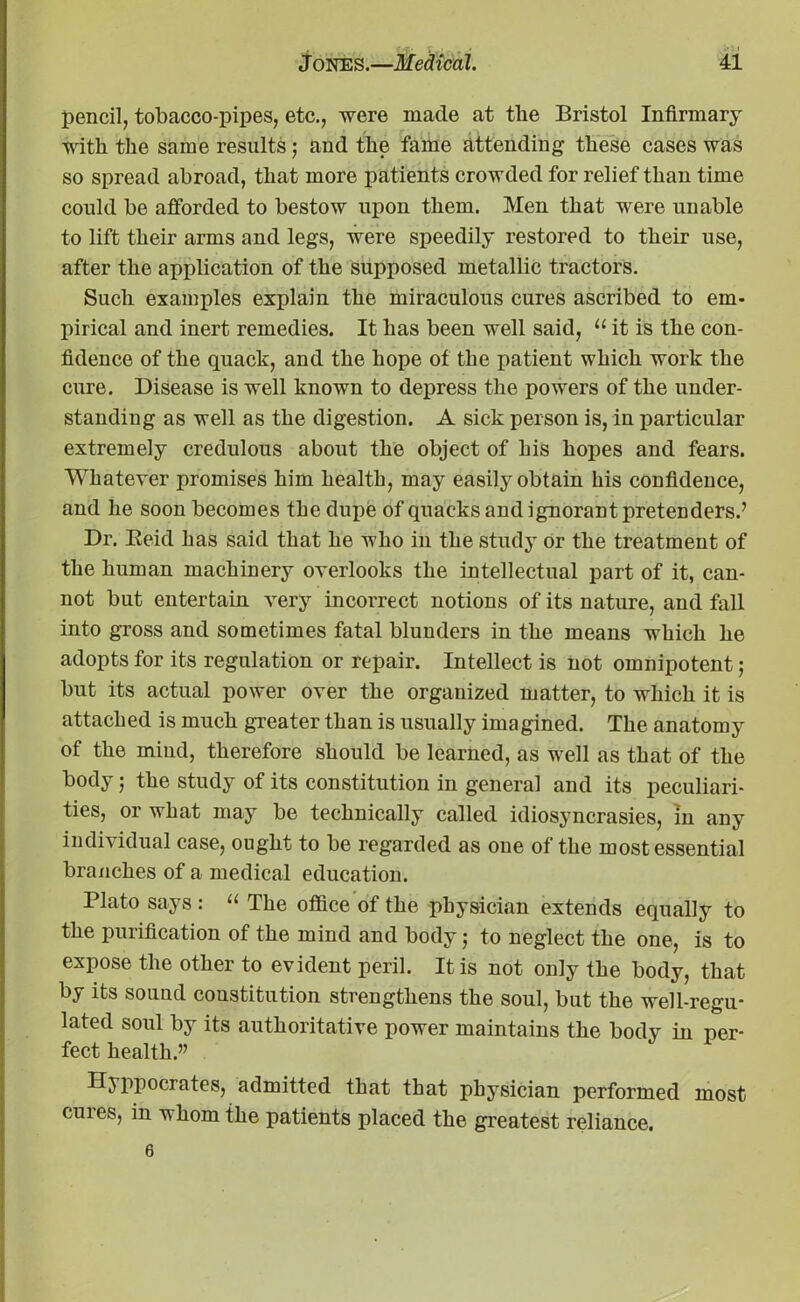 pencil, tobacco-pipes, etc., were made at tlie Bristol Infirmary with the same results; and the fame attending these cases was so spread abroad, that more patients crowded for relief than time could be afforded to bestow upon them. Men that were unable to lift their arms and legs, were speedily restored to their use, after the application of the supposed metallic tractors. Such examples explain the miraculous cures ascribed to em- pirical and inert remedies. It has been well said, u it is the con- fidence of the quack, and the hope of the patient which work the cure. Disease is well known to depress the powers of the under- standing as well as the digestion. A sick person is, in particular extremely credulous about the object of his hopes and fears. Whatever promises him health, may easily obtain his confidence, and he soon becomes the dupe of quacks and ignorant pretenders.’ Dr. Eeid has said that he who in the study or the treatment of the human machinery overlooks the intellectual part of it, can- not but entertain very incorrect notions of its nature, and fall into gross and sometimes fatal blunders in the means which he adopts for its regulation or repair. Intellect is not omnipotent; but its actual power over the organized matter, to which it is attached is much greater than is usually imagined. The anatomy of the mind, therefore should be learned, as well as that of the body; the study of its constitution in general and its peculiari- ties, or what may be technically called idiosyncrasies, in any individual case, ought to be regarded as one of the most essential branches of a medical education. Plato says : “ The office of the physician extends equally to the purification of the mind and body j to neglect the one, is to expose the other to evident peril. It is not only the body, that by its sound constitution strengthens the soul, but the well-regu- lated soul by its authoritative power maintains the body in per- fect health.” Hyppocrates, admitted that that physician performed most cures, in whom the patients placed the greatest reliance. 6