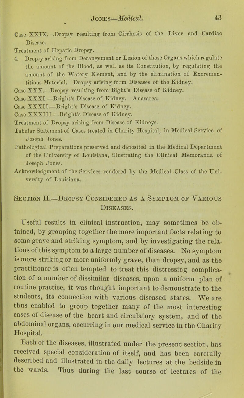 Case XXIX.-^Dropsy resulting from Cirrhosis of the Liver and Cardiac Disease. Treatment of Hepatic Dropsy. 4. Dropsy arising from Derangement or Lesion of those Organs which regulate the amount of the Blood, as well as its Constitution, by regulating the amount of the Watery Element, and by the elimination of Excremen- titious Material. Dropsy arising from Diseases of the Kidney. Case XXX.—Dropsy resulting from Bight’s Disease of Kidney. Case XXXI.—Bright’s Disease of Kidney. Anasarca. Case XXXII.—Bright’s Disease of Kidney. Case XXXIII —Bright’s Disease of Kidney. Treatment of Dropsy arising from Disease cf Kidneys. Tabular Statement of Cases treated in Charity Hospital, in Medical Service of Joseph Jones. Pathological Preparations preserved and deposited in the Medical Department of the University of Louisiana, illustrating the Clinical Memoranda of Joseph Jones. Acknowledgment of the Services rendered by the Medical Class of the Uni- versity of Louisiana. Section II.—Dropsy Considered as a Symptom of Various Diseases. Useful results in clinical instruction, may sometimes be ob- tained, by grouping together the more important facts relating to some grave and striking symptom, and by investigating the rela- tions of this symptom to a large number of diseases. Ho symptom is more striking or more uniformly grave, than dropsy, and as the practitioner is often tempted to treat this distressing complica- tion of a number of dissimilar diseases, upon a uniform plan of routine practice, it was thought important to demonstrate to the students, its connection with various diseased states. We are thus enabled to group together many of the most interesting cases of disease of the heart and circulatory system, and of the abdominal organs, occurring in our medical service in the Charity Hospital. Each of the diseases, illustrated under the present section, has received special consideration of itself, and has been carefully described aud illustrated in the daily lectures at the bedside in the wards. Thus during the last course of lectures of the