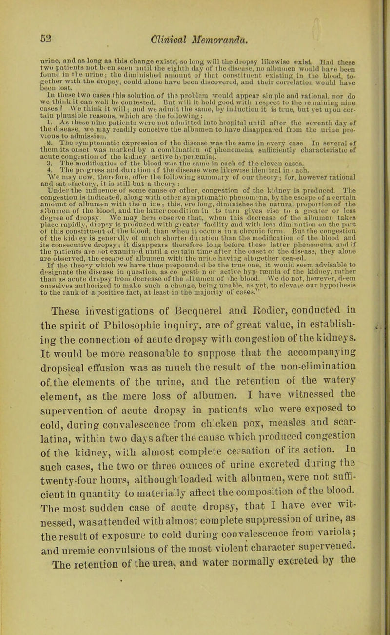 urino, nml ns lone: n9 this change exists, so long will the dropsy likewise exist. Hail these t wo patients not b. en seen until the eight h day of t lie disease, no albumen would have been found in the urine; the diminished amount of that constituent existing in the blood, to- gether with the dropsy, could alone have been discovered, and their correlation would have boon lost. In tlieso two cases this solution of the problem would appear simple and rational, nor do we think it can well be contested, lint will it hold good with respect to the remaining nine cases 1 Wo think it will | and we admit the same, by induction it is true, but yet upon cer- tain plausible reasons, which are the following: 1. As these nine patients were not admitted into hospital until after the seventh day of the disease, we may readily conceive the albumen to have disappeared from the urine pre- vious to admission. «. The symptomatic expression of the disease was the same in every case In several of them its onset was marked by a combination of jilienomeua, sufficiently characteristic of acute congestion of the kidney active In peiasmia). 3. The modification of the blood was the same in each of the eleven cases. 4. The progress and duiation of the disease were likewise identical in . ach. We may now, then fore, otter the following summary of our tlieoiy; for, however rational and sat star.tori, it is still but a theory: Under the influence of some cause or other, congestion of the kidney is produced. The congestion is indicated, along with other symptomatic phecom na, by tlie escape of a certain amount of albumen with the u ine ; this, ere long, diminishes the natural proportion of the albumen of the blood, and the latter condition in its turn gives rise to a greater or less degree of dropsy. We may here observe that, when this decrease of the albumen takes place rapidly, dropsy is produced with gi eater facility and with less diminution on the part of this constituent of the blood, than when it ocellis in a chronic form. But the congestion of the kidney is genenlly ot much sliortei duiation than the modification of the blood and its consecutive dropsy ; it disappears therefore long before these latter phenomena, and if tlie patients are not examined until a ceitain time after the onset ot the disease, they alone are observed, the escape of albumen with the urine having altogether cea-etl. If the theory which we have thus propound! d be the true one, it wouid seem advisable to dsignate the disease in question, as eo gestb n or active hyp rsBinla of tlie kidney, rather than as acute dropsy from decrease of the .dbunien of ihe blood. Wo do not, hnwevi-r, dnem omselve8 authorized to make such a change, being unable, as vet, to elevate our hypothesis to the rauk of a positive fact, at least iu the majority of cases. ' These investigations of Becqnerel and Rodier, conducted in the spirit of Philosophic inquiry, are of great value, in establish- ing the connection of acute dropsy with congestion of the kidneys. It would be more reasonable to suppose that the accompanying dropsical effusion was as much the result of the non-elimination of.the elements of the urine, and the retention of the watery element, as the mere loss of albumen. I have witnessed the supervention of acute dropsy in patients who were exposed to cold, during convalescence from chicken pox, measles and scar- latina, within two days after the cause which produced congestion of the kidney, with almost complete cessation of its action. Iu such cases, the two or three ounces of urine excreted during the twenty-four hours, although loaded with albumen, were not suffi- cient in quantity to materially aftect the composition of the blood. The most sudden case of acute dropsy, that I have ever wit- nessed, was attended with almost complete suppression of urine, as the result ot exposure to cold during convalescence from variola; and uremic convulsions of the most violent character supervened. The retention of the urea, and water normally excreted by the