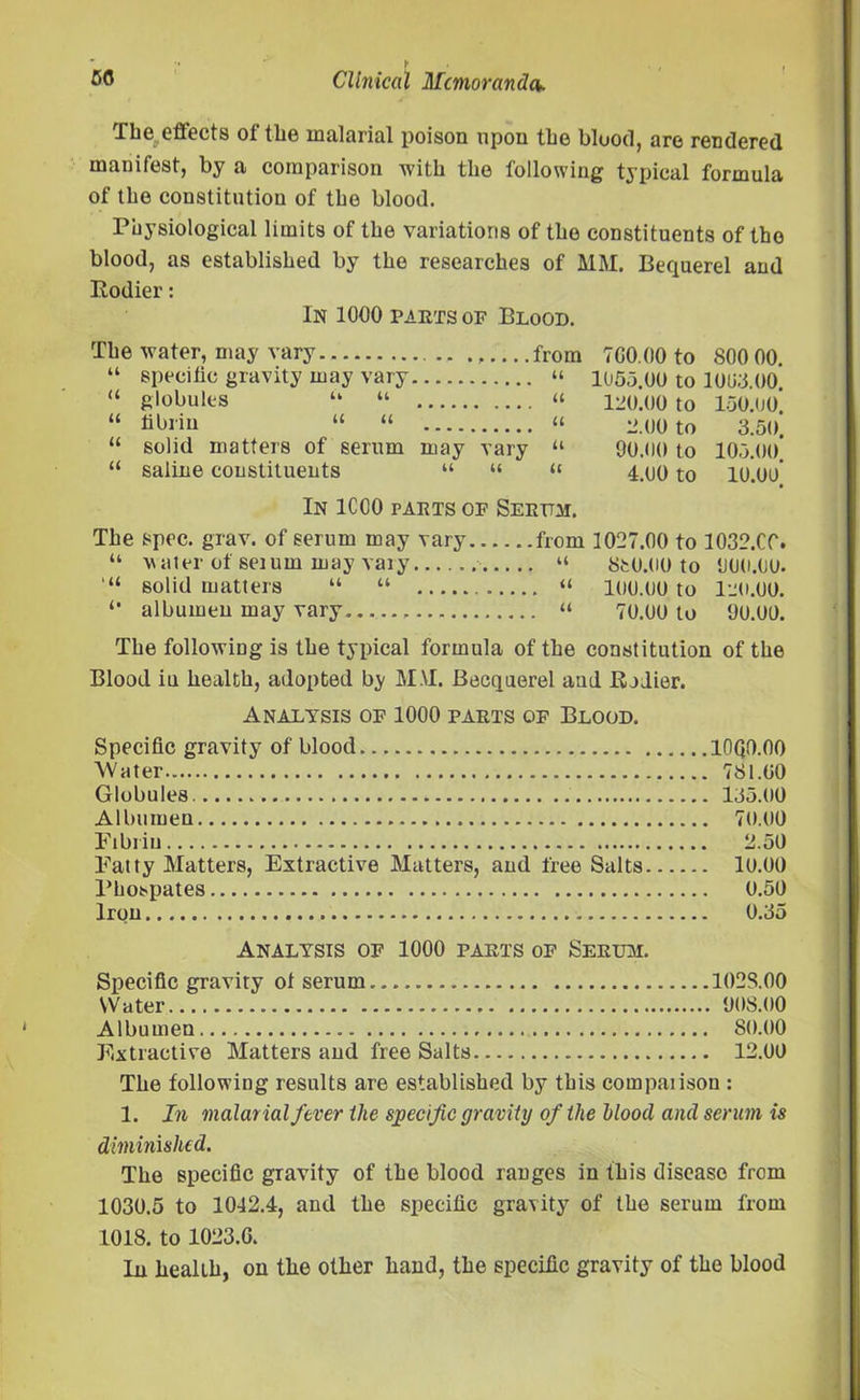 The.,effects of the malarial poison upon the blood, are rendered manifest, by a comparison with the following typical formula of the constitution of the blood. Physiological limits of the variations of the constituents of the blood, as established by the researches of MM. Bequerel and Rodier: In 1000 parts of Blood. The water, may vary from 700.00 to 800 00. “ specific gravity may vary “ 1055.00 to 1008.00. “ globules “ “ “ 120.00 to 150.00 “ fibrin “ “ “ 2.00 to 3.50. “ solid matters of serum may vary “ 90.00 to 105.00. “ saline constituents “ “ « 4.00 to 10.00 In 1CC0 farts of Serttm. The spec. grav. of serum may vary from 1027.00 to 1032.CC. “ water of seium may vary “ 8fc0.00 to 900.00. solid matters “ “ “ 100.00 to I20.OO. “ albumen may vary “ 70.00 to 90.00. The following is the typical formula of the constitution of the Blood in health, adopted by MM. Becquerel and Rodier. Analysis of 1000 parts of Blood. Specific gravity of blood lOQO.OO Water 781.00 Globules 135.00 Albumen 70.00 Fibrin 2.50 Fatty Matters, Extractive Matters, and free Salts 10.00 Phospates 0.50 Iron 0.35 Analysis of 1000 parts of Sertoi. Specific gravity ot serum. 1028.00 Water 908.00 Albumen 80.00 Extractive Matters and free Salts 12.00 The following results are established by this compatison : 1. In malarial fever the specific gravity of the hlood and serum is diminished. The specific gravity of the blood ranges in this disease from 1030.5 to 1042.4, and the specific gravity of the serum from 1018. to 1023.G. In health, on the other hand, the specific gravity of the blood