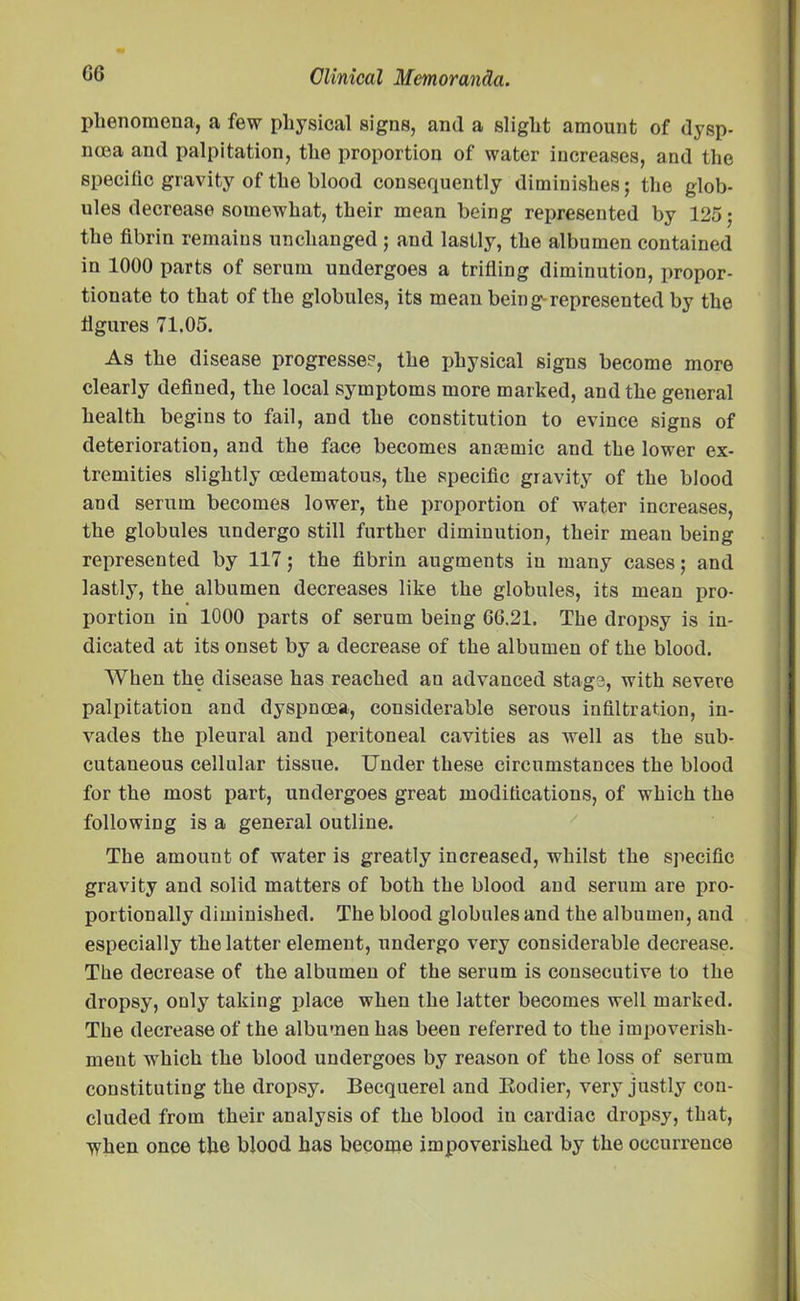 phenomena, a few physical signs, and a slight amount of dysp- noea and palpitation, the proportion of water increases, and the specific gravity of the blood consequently diminishes; the glob- ules decrease somewhat, their mean being represented by 125; the fibrin remains unchanged ; and lastly, the albumen contained in 1000 parts of serum undergoes a trifling diminution, propor- tionate to that of the globules, its mean being-represented by the figures 71.05. As the disease progresses-, the physical signs become more clearly defined, the local symptoms more marked, and the general health begins to fail, and the constitution to evince signs of deterioration, and the face becomes anaemic and the lower ex- tremities slightly cedematous, the specific gravity of the blood and serum becomes lower, the proportion of water increases, the globules undergo still further diminution, their mean being represented by 117; the fibrin augments in many cases; and lastly, the albumen decreases like the globules, its mean pro- portion in 1000 parts of serum being 66.21. The dropsy is in- dicated at its onset by a decrease of the albumen of the blood. When the disease has reached au advanced stage, with severe palpitation and dyspnoea, considerable serous infiltration, in- vades the pleural and peritoneal cavities as well as the sub- cutaneous cellular tissue. Under these circumstances the blood for the most part, undergoes great modifications, of which the following is a general outline. The amount of water is greatly increased, whilst the specific gravity and solid matters of both the blood and serum are pro- portionally diminished. The blood globules and the albumen, and especially the latter element, undergo very considerable decrease. The decrease of the albumen of the serum is consecutive to the dropsy, only taking place when the latter becomes well marked. The decrease of the albumen has been referred to the impoverish- meut which the blood undergoes by reason of the loss of serum constituting the dropsy. Becquerel and Eodier, very justly con- cluded from their analysis of the blood in cardiac dropsy, that, when once the blood has become impoverished by the occurrence