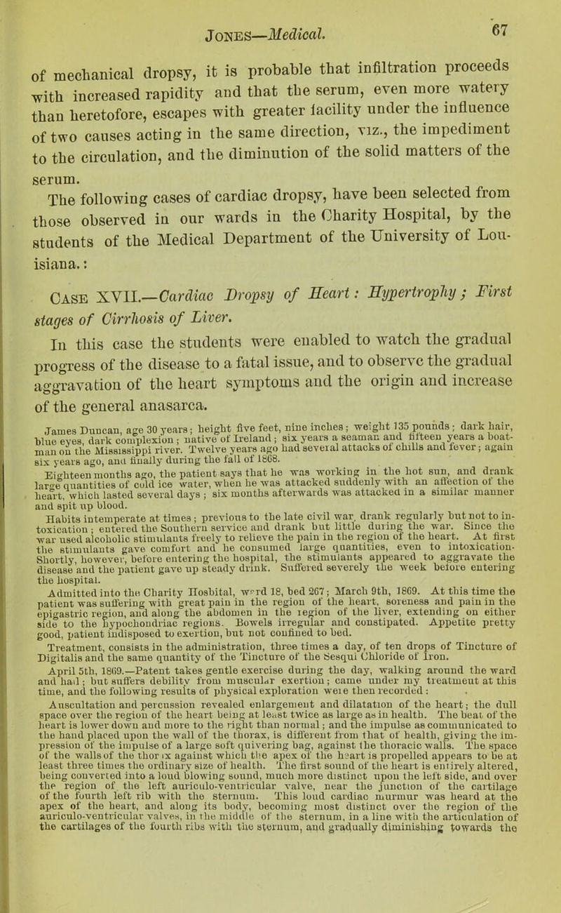 of mechanical dropsy, it is probable that infiltration proceeds with increased rapidity and that the serum, even more watery than heretofore, escapes with greater lacility under the influence of two causes acting in the same direction, viz., the impediment to the circulation, and the diminution of the solid matters of the serum. The following cases of cardiac dropsy, have been selected trom those observed in our wards in the Charity Hospital, by the students of the Medical Department of the University of Lou- isiana. : Case XYH.—Cardiac Dropsy of Heart: Hypertrophy; First stages of Cirrhosis of Liver. In this case the students were enabled to watch the gradual progress of the disease to a fatal issue, and to observe the gradual aggravation of the heart symptoms and the origin and increase of the general anasarca. James Duucan, age 30 years; height five feet, nine inches ; weight 135 poniuls; (lark hair, blue eves, dark complexion ; native of Ireland ; six years a seaman and fifteen years a boat- man on the Mississippi river. Twelve years ago had seveial attacks ol chills and lever; again six years ago, ana linally during the fall of 18G8. Eighteen months ago, the patient says that he was working in the hot sun, and drank lar<m quantities of cold ice water, when he was attacked suddenly with an aflection ot the heart, which lasted several days ; six months afterwards was attacked in a similar manner and spit up blood. Habits intemperate at times ; previous to the late civil war, drank regularly but not to in- toxication • entered the Southern service and drank but little during the war. Since the war used alcoholic stimulants freely to relieve the pain in the region of the heart. At first the stimulants gave comfort and he consumed large quantities, even to intoxication- Shortly, however, before entering the hospital, the stimulants appeared to aggravate the disease ’and the patient gave up steady drink. Suffered severely the week before entering the hospital. Admitted into the Charity ITosbital, w~rd 18, bed 2G7; March 9th, 18G9. At this time the patient was suffering with great pain in the region of the heart, soreness and pain in the epigastric region, and along the abdomen in the legion of the liver, extending on either side to the hypochondriac regions. Bowels irregular and constipated. Appetite pretty good, patient indisposed to exertion, but not confined to bed. Treatment, consists in the administration, three times a day, of ten drops of Tincture of Digitalis and the same quantity of the Tincture of the Sesqui Chloride of Iron. April 5th, 18G9.—Patent takes gentle exercise during the day, walking around the ward aud had -, but suffers debilitv from muscular exertion; came under my treatment at this time, and the following results of physical exploration weie then recorded : Auscultation and percussion revealed enlargement and dilatation of the heart; the dull space over the region of the heart being at least twice as large as in health. The beat of the heart is lower down aud more to the right than normal; and the impulse as communicated to the hand placed upon the wall of the thorax, is different from that of health, giving the im- pression of the impulse of a large soft quivering bag, against the thoracic walls. The space of the walls of the thor ix against which the apex of t he heart is propelled appears to be at least three times the ordinary size of health. The first sound of the heart is entirely altered, being converted into a loud blowing sound, much more distinct upou the left side, and over the region of the left auriculo-ventricular valve, near the junction of the cartilage of the fourth left rib with the sternum. This loud cardiac murmur -was heard at the apex of the heart, and along its body, becoming most distinct over the region of the auriculo-ventricular valves, in ihe middle of the sternum, in a line with the articulation of the cartilages of the fourth ribs with the sternum, aud gradually diminishing towards the