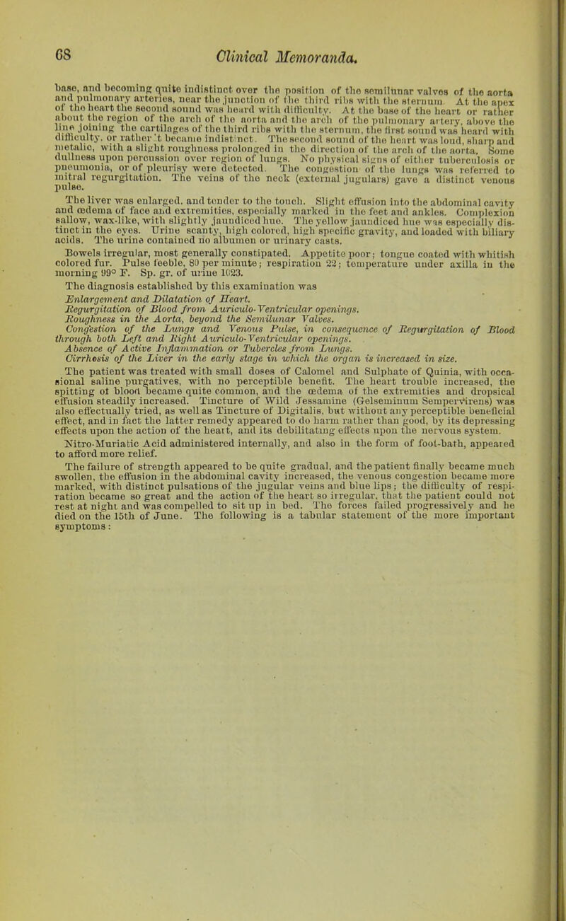base, and bocoming quite indistinct, over the position of the semiinnar valves of the aorta and pulinonary arteries, near the junction of the third ribs with the sternum At the apex oj the heart the second sound was heard with difficulty. At the base of the heart or rather about the region of the arch of the aorta and the arch of the pulmonary artery, above the J ,.ning i,Cft,'.til,'|ges of the third ribs with the sternum, the first sound was heard with difficulty, or rather t became indistinct. The second sound of the heart was loud, sharp and nietalio, with a slight roughness prolonged in the direction of the arch of the aorta. Some dullness upon percussion over region of lungs. No physical signs of either tuberculosis or pneumonia, or of pleurisy woie detected. The congestion of the lungs was referred to initial regurgitation. The veins of tlio neck (external jugulars) gave a distinct venous pulse. The liver was enlarged, and tender to the touch. Slight effusion into the abdominal cavity and oedema of face and extremities, especially marked in the feet and ankles. Complexion sallow, wax-like, with slightly jaundiced hue. The yellow jaundiced hue was especially dis- tinct in the eyes. Urine Bcanty, high colored, high specific gravity, and loaded with biliary acids. The urine contained no albumen or urinary casts. Bowels irregular, most generally constipated. Appetite poor; tongue coated with whitish colored fur. Pulse feeble, 80 per minute; respiration 22; temperature under axilla in the morning 99° F. Sp. gr. of urine 1023. The diagnosis established by this examination was Enlargement and Dilatation of Heart. Regurgitation of Blood from Auriculo-Ventricular openings. Roughness in the Aorta, beyond the Semilunar Valves. Congestion of the Lungs and Venous Pulse, in consequence of Regurgitation of Blood through both Left and Right Auriculo-Ventricular openings. Absence of Active Inflammation or Tubercles from, Lungs. Cirrhosis of the Liver in the early stage in which the organ is increased in size. The patient was treated with small doses of Calomel and Sulphate of Quinia, with occa- sional saline purgatives, with no perceptible benefit. The heart trouble increased, the spitting ot hloort became quite common, and the oedema of the extremities and dropsical effusion steadily increased. Tincture of Wild Jessamine (Gelseminum Seraperffirens) was also effectually tried, as well as Tincture of Digitalis, but without any perceptible beneficial effect, and in fact the latter remedy appeared to do barm rather than good, by its depressing effects upon the action of the heart, and its debilitating effects upon the nervous system. Nitro-Muriatic Acid administered internally, and also in the form of foot-bath, appeared to afford more relief. The failure of strength appeared to be quite gradual, and the patient finally became much swollen, the effusion in the abdominal cavity increased, the venous congestion became more marked, with distinct pulsations of the jugular veins and blue lips; the difficulty of respi- ration became so great and the action of the heart so irregular, that the patient could not rest at night and was compelled to sit np in bed. The forces failed progressively and he died on the 15th of June. The following is a tabular statement of the more important symptoms: