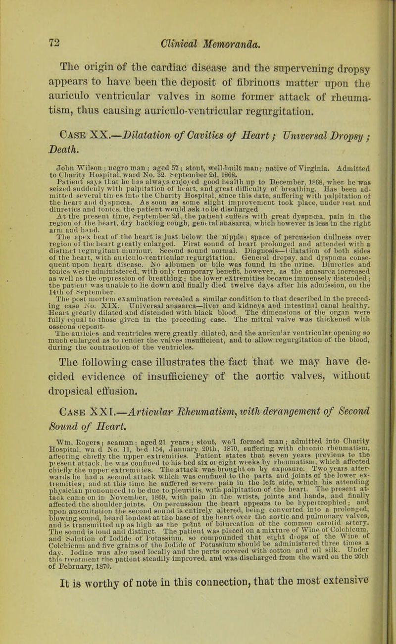 The origin of the cardiac disease and the supervening dropsy appears to have been the deposit of fibrinous matter upon the auriculo ventricular valves in some former attack of rheuma- tism, thus causing auriculo-ventricular regurgitation. Case XX.—Dilatation of Cavities of Heart; Universal Dropsy ; Death. Jolm Wilson ; negro man ; apod 57 ; stout, well-built man; native of Virginia. Admitted to Charity Hospital, waul No. 32. September 2d, 1868. Patient, says that be lias always enjoyed good health up to December, 1868, when he was seized suddenly with palpitation of heart, and great difficulty of breathing. Has been ad- mitted several tin es into the Charity Hospital, since this date, suffering with palpitation of the heart and dyspnoea. As soon as some slight, improvement took place, under rest and diuretics and tonics, the patient would ask lobe discharged At the present time, t-eptember 2d, the patient suffers with great dyspnoea, pain in the region of t he heart, dry hacking cough, general anasarca, which however is less in the right arm and hand. The apex beat of the heart is just below the nipple; space of percussion dullness over region of the heart greatly enlarged. First sound of heart prolonged and attended with a distinct regurgitant murmur. Second sound normal. Diagnosis—1 ilatation of both sides of the heart, with auriculo-ventricular regurgitation. General dropsy, and dyspnoea conse- quent upon heart disease. No albumen or bile was found in the urine. Diuretics and tonics were administered, with only temporary benefit, however, as the anasarca increased as well as the oppression of breathing j the lower extremities became immensely' distended; the patient was unable to lie down and finally' died twelve days after his admission, on the 14tli of September. The post mortem examination revealed a similar condition to that described in the preced- ing case No. XIX. Universal anasarca—liver and kidneys and intestinal canal healthy. Heart gieatly dilated and distended with black blood. The dimensions of the organ were fully equal to those given in the preceding case. The mitral valve was thickened with osseous deposit. The aui ieh-s and ventricles were greatly dilated, and the auricular ventricular opening so much enlarged as to render the valves insufficient, and to allow regurgitation of the blood, during the contraction of the ventricles. The following case illustrates tbe fact that we may have de- cided evidence of insufficiency of the aortic valves, without dropsical effusion. Case XXI.—Articular Rheumatism, with derangement of Second Sound of Heart. Wm, Ropers j seaman; aped 21 years ; stout, we'l formed man ; admitted into Cliarity Hospital, wa d Fo. 11, bed 154, January 20th, 1870, suflering with chionic rheumatism, affecting chiefly the upper extremiiies. Patient states that seven years previous to the present attack,'he was confined to his bed six or eight weeks by rheumatism, which affected cbiefly the upper extremiiies. The attack was brought on by exposure. Two years after- wards he had a second attack which was confined to the parts and joints ot the lower ex- tremities; and at this time he suffered severe pain in the lett side, which his attending physician prouounced to be due to pleuritis, with palpitation of the heart. The present at- tack came on in Is’ovember, 1869, with pain in the wrists, joints and hands, and finally affected the shoulder joints. On percussion the heart appears to be hypertrophied; and upon auscultation the second sound is entirely altered, being converted into a prolonged, blowing sound, heard loudest at the base of the heart over the aortic and pulmonary valves, and is tiausmitted up as high as the point of biturcation of the common carotid artery. The sound is loud and distinct. The patient was placed on a mixture of Wine ot Golchicum, and Solution of Iodide of Potassium, so compounded that eight diops of the 'Vine ot Colchicnni and five grains of the Iodide of Potassium should be administered three times a day. Iodine was also used locally and the parts covered with cotton and oil silk. Under this treatment the patient steadily iinproveu, and was discharged from the ward on the ~Gtii of February, 1870. It is worthy of note in this connection^ that tho most extensive