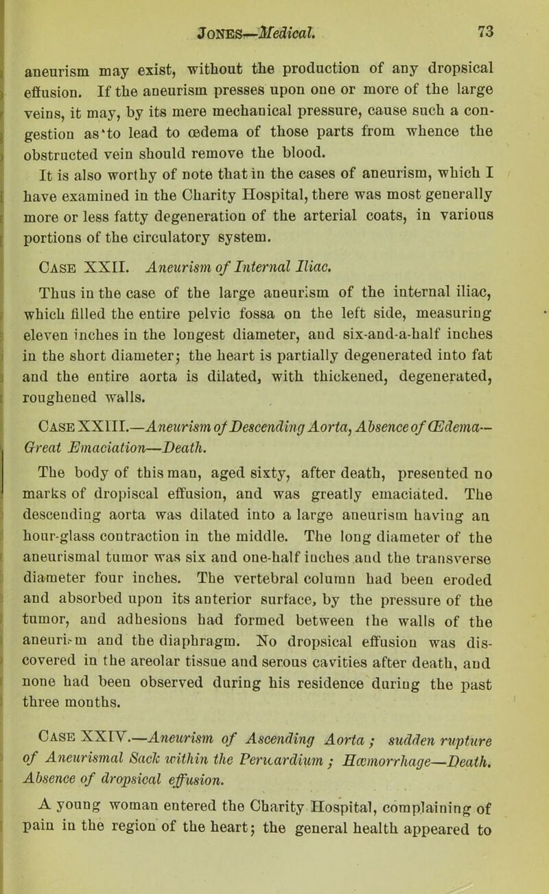 aneurism may exist, without the production of any dropsical i effusion. If the aneurism presses upon one or more of the large veins, it may, by its mere mechanical pressure, cause such a con- gestion as‘to lead to oedema of those parts from whence the obstructed vein should remove the blood. It is also worthy of note that in the cases of aneurism, which I have examined in the Charity Hospital, there was most generally more or less fatty degeneration of the arterial coats, in various portions of the circulatory system. Case XXII. Aneurism of Internal Iliac. Thus in the case of the large aneurism of the internal iliac, which filled the entire pelvic fossa on the left side, measuring eleven inches in the longest diameter, and six-and-a-half inches in the short diameter5 the heart is partially degenerated into fat and the entire aorta is dilated, with thickened, degenerated, roughened walls. Case XXIII.—Aneurism of Descending Aorta, Absence of (Edema- Great Emaciation—Death. The body of this man, aged sixty, after death, presented no marks of dropiscal effusion, and was greatly emaciated. The descending aorta was dilated into a large aneurism having an hour-glass contraction in the middle. The long diameter of the aneurismal tumor was six and one-half inches and the transverse diameter four inches. The vertebral column had been eroded and absorbed upon its anterior surface, by the pressure of the tumor, and adhesions had formed between the walls of the aneuri.-m and the diaphragm. Xo dropsical effusion was dis- covered in the areolar tissue and serous cavities after death, aud none had been observed during his residence during the past three months. Case XXIV.—Aneurism of Ascending Aorta ; sudden rupture of Aneurismal Saclc within the Pericardium ; Hccmorrliage—Death. Absence of dropsical effusion. A young woman entered the Charity Hospital, complaining of pain in the region of the heart; the general health appeared to