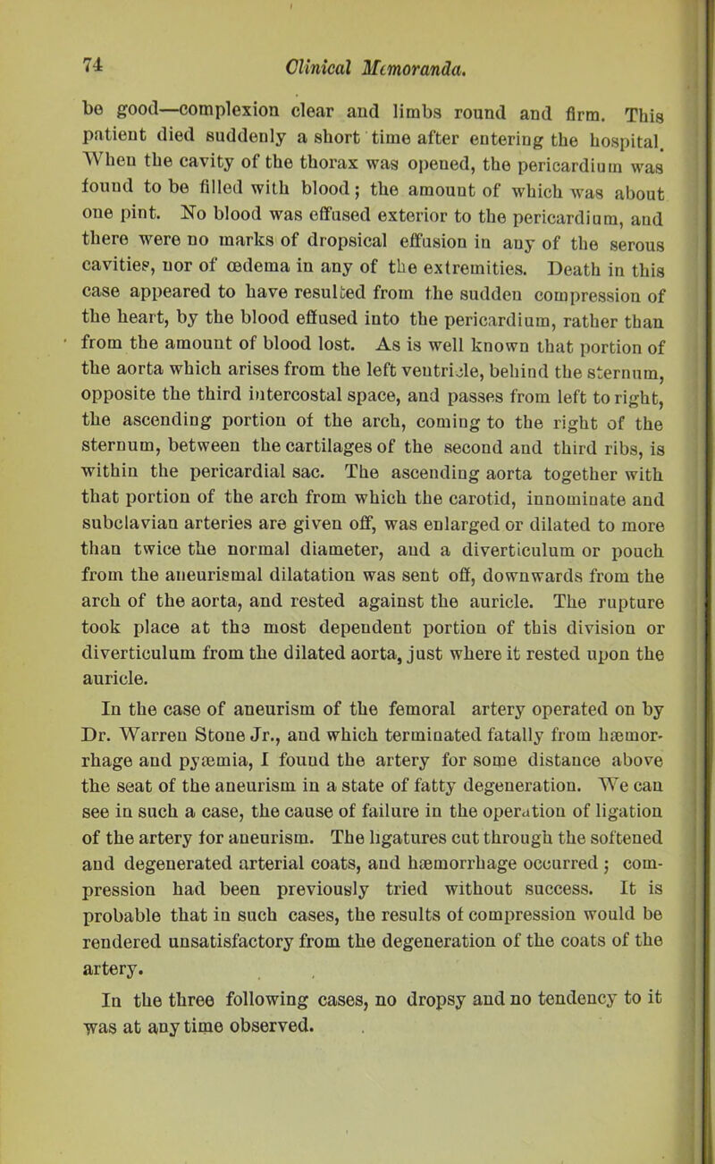 bo good—complexion clear aud limbs round and firm. This patient died suddenly a short time after entering the hospital When the cavity of the thorax was opened, the pericardium was found to be filled with blood; the amount of which was about one pint. No blood was effused exterior to the pericardium, aud there were no marks of dropsical effusion in any of the serous cavities, nor of oedema in any of the extremities. Death in this case appeared to have resulted from the sudden compression of the heart, by the blood effused into the pericardium, rather than from the amount of blood lost. As is well known that portion of the aorta which arises from the left ventricle, behind the sternum, opposite the third intercostal space, and passes from left to right, the ascending portion of the arch, coming to the right of the sternum, between the cartilages of the second and third ribs, is within the pericardial sac. The ascending aorta together with that portion of the arch from which the carotid, innominate and subclavian arteries are given off, was enlarged or dilated to more than twice the normal diameter, aud a diverticulum or pouch from the aneurismal dilatation was sent off, downwards from the arch of the aorta, and rested against the auricle. The rupture took place at the most dependent portion of this division or diverticulum from the dilated aorta, just where it rested upon the auricle. In the case of aneurism of the femoral artery operated on by Dr. Warren Stone Jr., aud which terminated fatally from lneinor- rhage aud pyaemia, I fouud the artery for some distance above the seat of the aneurism in a state of fatty degeneration. We can see in such a case, the cause of failure in the operation of ligation of the artery for aneurism. The ligatures cut through the softened and degenerated arterial coats, and haemorrhage occurred ; com- pression had been previously tried without success. It is probable that in such cases, the results of compression would be rendered unsatisfactory from the degeneration of the coats of the artery. In the three following cases, no dropsy and no tendency to it ivas at any time observed.