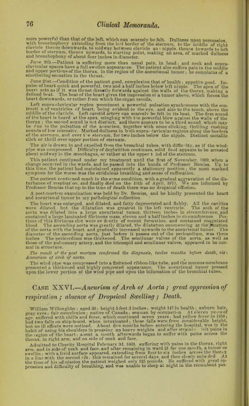 more powerful than that of tho loft, which can scaroely he felt. Dullness upon percussion with bronchophony extending from the lot t border of the sternnm, to the middle of right clavicle thence downwards, to midway between clavicle an > nipple, thence Inwards to felt border ol sternum, thenco upwards, to starting point, making an area, of marked dullness and bronchophony of about four inches in diameter. Juno 9th.—Patient is suffering more than usual pain, in head; and neck and snpra- clayicular spaces have a full swollen appearance. The patient also suffers pain in the middle and upper portions of tho thorax, in the region of the aneuristnal tumor; he complains of a smothering sensation In the throat. June 21st.—Condition of the patient good, complexion that of health ; appetite good. Im- pulse of heart quick and powerful, two and a half inches below left nipple. The apex of the heart acts as it it was thrust flirestly forwards against the walls of the thorax, making a defined beat. The beat, of the heart gives the impression ol a tumor above, which forces the heart downwards, orrather fr om which the organ recoils. Left, snpra-clavicular region prominent a powerful pulsation synchronous with the con- tracti n of ventricles of heart, Being evident to the eye. and also to the touch, above the middle of the clavicle. Left, carotid artery can scarcely be felt in its beat. The first sound of tho heart is heard at, the apex, mingling with tho powerful blow against the walls of tho thorax ; the second sound is not distinct, and there appears to be a third sound, which may be due to the pulsation of the aneurism, together with some clicking, thrilling rushing sounds of low intensity. Marked dulluess in both supra- lavicular regions along the borders of the sternum, and over t 'e sternum, for two inches below the nipple. Distinct motallio click or thrill over upper portion of sternum. The air is drawn in and expelled from the bronchial tubes, with difficulty, as if the wind- pipe was compressed. Difficulty of deglutition continues, solid food appears to be arrested about midway in the (Esophagus, or rather at the upper t ird of the sternum. This patient continued under my treatment until the first of November, 1869, when a change occutTed in the wards, and he passed into the hands of Professor Bemiss. Up to this time, the patient had maintained apparently a stationary position ; the most marked symptom for the worse was the stridulous breathing and sense of suffocation. The patient continued much in the seme condition, with a gradual aggravation of the dis- turbance of respirat'on. and finally died on the 10th of April, 1870. We are informed by Professor Bemiss that up to the time of death there was no dropsical effusion. A post-mortem examination was held by Dr. Bemiss, and he kindly presented the heart and aneurismal tumor to my pathological collection. The heart was enlarged, and dilated, and fatty degenerated and flabby. All the cavities were dilated, but the dilatation was greatest in the left ventricle. The arch of the aorta was dilated into a large aneurismal tumor, thirteen inches in circumference, and contained a large laminated fibrinous mass, eleven and a half inches in citoumferenoe Por- tions of this fibrinous clot were ev dourly of recent formation, and contained coagulated blood The ascending aorta was greatly dilated, the dilatation commencing at the jtiuotion of the aorta with the heart and gradually increased upwards to the aneurismal tumor. The diameter of the ascending aorta, just before it passes ont of the pericardium, was three inches The pericardium was thickened. The semilunar valves of the aorta, as well as those of the pulmonary artery, and the tricuspid and semilunar valves, appeared to bo nor- mal in structure. The result of the post mortem confirmed the diagnosis, twelve months before death, viz: Aneurism of arch of aorta. The wind pipe was compressed into a flattened ribbon-like tube, and the mucous membrane presen ted a thickened and highly congested appearance. The aneurismal tumor pressed upon the lower portion of the wind pipe and upon the bifurcation of the bronchial tubes. Case XXVI.—Aneurism of Arch of Aorta ; great oppression of respiration ; absence of Dropsical Swelling ; Death. William Willoughby; aged 36; height 5 feet 3 inches; weight 147 in health ; auburn hair, gray eyes; fair complexion ; native of Canada; seaman by occupation. At eleven years of ave. suffered with chills and fever, which continued seven years: had yellow fever in 1858; had two falls on ship-board, when intoxicated; these falls were from considerable height, but no ill effects were noticed. About five months heforo entering the hospital, was in the habit of using his shoulders in pressing up heavy weights and after strainio telt pains in the i egion of the heart,; about a month afterwards began to suffer with pains across tho thorax! in right arm, and on side of neck and face. Admitted to Charity Hospital February 3d, 1809, suffering with pains in tho thorax, right arm. and in side of neck and face, and after remaining in ward 21 for one month, a tumor or swelliu ; with a livid surface appeared, extending from four to six inches aomss the thorax in a lino with the second lib: this remained for several days, and then slowly subs ded At tho time of his admission the patient weighed only 125 pounds. He suffered with great op- pression and difficulty of breathing, and was unable to sleep at night in the recumbent pos-