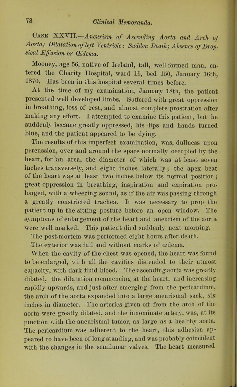 Case XXVII.—Aneurism of Ascending Aorta and Arch of Aorta; Dilatation of left Ventricle: Sudden Death; Absence of Drop- sical Effusion or CEdema. Mooney, age 56, native of Ireland, tall, well-formed man, en- tered the Charity Hospital, ward 16, bed 150, January 16th, 1870. Has been in this hospital several times before. At the time of my examination, January 18th, the patient presented well developed limbs. Suffered with great oppression in breathing, loss of rest, and almost complete prostration after making any effort. I attempted to examine this patient, but he suddenly became greatly oppressed, his lips and hands turned blue, and the patient appeared to be dying. The results of this imperfect examination, was, dullness upon percussion, over and around the space normally occupied by the heart, for an area, the diameter of which was at least seven inches transversely, and eight inches laterally; the apex beat of the heart was at least two inches below its normal position; great oppression in breathing, inspiration and expiration pro- longed, with a wheezing sound, as if the air was passing through a greatly constricted trachea. It was necessary to prop the patient up in the sitting posture before an open window. The symptoms of enlargement of the heart and aneurism of the aorta were well marked. This patient dkd suddenly next morning. The post-mortem was performed eight hours after death. The exterior was full and without marks of oedema. When the cavity of the chest was opened, the heart was found to be enlarged, with all the cavities distended to their utmost capacity, with dark fluid blood. The ascending aorta was greatly dilated, the dilatation commencing at the heart, and increasing rapidly upwards, and just after emerging from the pericardium, the arch of the aorta expanded into a large aneurismal sack, six inches in diameter. The arteries given off from the arch of the aorta were greatly dilated, and the innominate artery, was, at its junction vith the aneurismal tumor, as large as a healthy aorta. The pericardium was adherent to the heart, this adhesion ap- peared to have been of longstanding, and was probably coincident with the changes in the semilunar valves. The heart measured