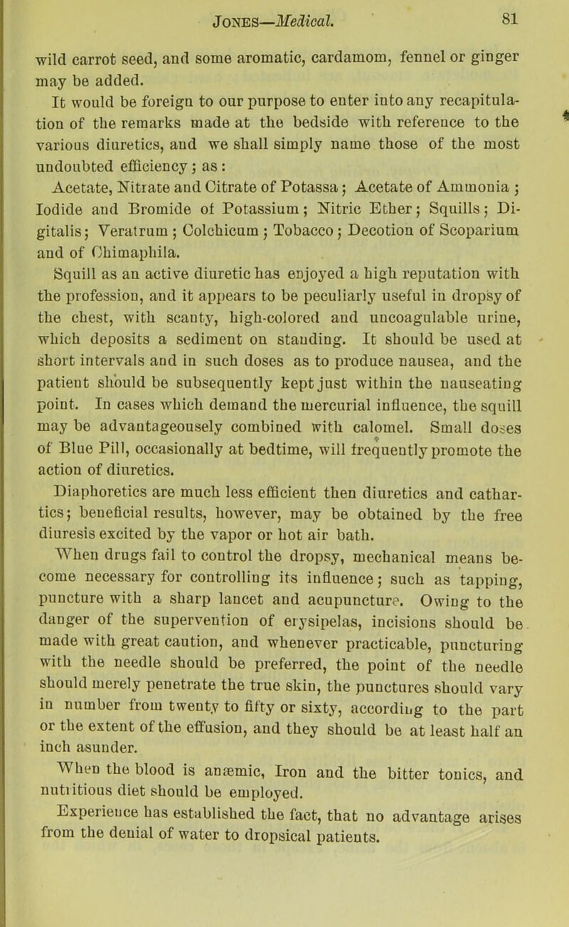 wild carrot seed, and some aromatic, cardamom, fennel or ginger may be added. It would be foreign to our purpose to enter into any recapitula- tion of the remarks made at the bedside with reference to the various diuretics, aud we shall simply name those of the most undoubted efficiency ; as : Acetate, Nitrate aud Citrate of Potassa; Acetate of Ammonia ; Iodide and Bromide of Potassium; Nitric Ether; Squills; Di- gitalis; Veratrum ; Colchicum ; Tobacco ; Decotion of Scoparium and of Ohimaphila. Squill as an active diuretic has enjoyed a high reputation with the profession, and it appears to be peculiarly useful in dropsy of the chest, with scanty, high-colored and uucoagulable urine, which deposits a sediment on standing. It should be used at short intervals aud in such doses as to produce nausea, and the patient should be subsequently kept just within the nauseating point. In cases which demand the mercurial influence, the squill may be advantageousely combined with calomel. Small doses of Blue Pill, occasionally at bedtime, will frequently promote the action of diuretics. Diaphoretics are much less efficient then diuretics and cathar- tics; beneficial results, however, may be obtained by the free diuresis excited by the vapor or hot air bath. When drugs fail to control the dropsy, mechanical means be- come necessary for controlling its influence; such as tapping, puncture with a sharp lancet aud acupuncture. Owing to the danger of the supervention of erysipelas, incisions should be made with great caution, aud whenever practicable, puncturing with the needle should be preferred, the point of the needle should merely penetrate the true skin, the punctures should vary in number from twenty to fifty or sixty, according to the part or the extent of the effusion, and they should be at least half an inch asunder. When the blood is ancemic, Iron and the bitter tonics, and nutiitious diet should be employed. Experience has established the fact, that no advantage arises from the denial of water to dropsical patients.