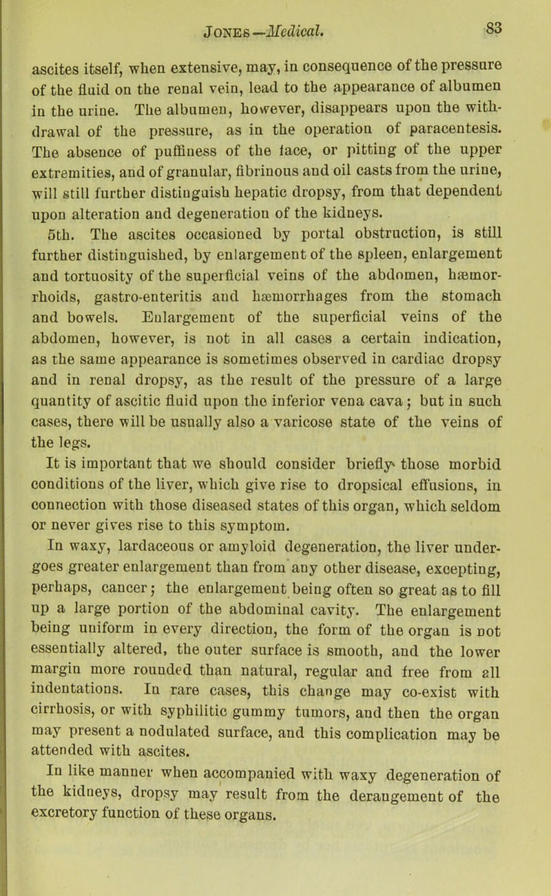 ascites itself, when extensive, may, in consequence of the pressure of the fluid on the renal vein, lead to the appearance of albumen in the urine. The albumen, however, disappears upon the with- drawal of the pressure, as in the operation of paracentesis. The abseuce of puffiuess of the lace, or pitting of the upper extremities, and of granular, fibrinous and oil casts from the urine, will still further distinguish hepatic dropsy, from that dependent upon alteration and degeneration of the kidneys. 5th. The ascites occasioned by portal obstruction, is still further distinguished, by enlargement of the spleen, enlargement and tortuosity of the superficial veins of the abdomen, hemor- rhoids, gastro-enteritis and hemorrhages from the stomach and bowels. Enlargement of the superficial veins of the abdomen, however, is not in all cases a certain indication, as the same appearance is sometimes observed in cardiac dropsy and in renal dropsy, as the result of the pressure of a large quantity of ascitic fluid upon the inferior vena cava ; but in such cases, there will be usually also a varicose state of the veins of the legs. It is important that we should consider briefly' those morbid conditions of the liver, which give rise to dropsical effusions, in connection with those diseased states of this organ, which seldom or never gives rise to this symptom. In waxy, lardaceous or amyloid degeneration, the liver under- goes greater enlargement than from any other disease, excepting, perhaps, cancer; the enlargement being often so great as to fill up a large portion of the abdominal cavity. The enlargement being uniform in every direction, the form of the organ is Dot essentially altered, the outer surface is smooth, and the lower margin more rounded than natural, regular and free from all indentations. In rare cases, this change may co-exist with cirrhosis, or with syphilitic gummy tumors, and then the organ may present a nodulated surface, and this complication may be attended with ascites. In like manner when accompanied with waxy degeneration of the kidneys, dropsy may result from the derangement of the excretory function of these organs.