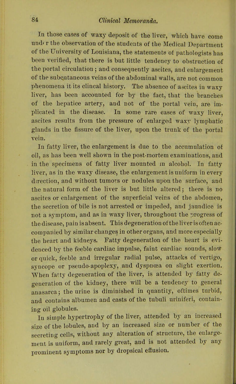 In tliose cases of waxy deposit of the liver, which have come undr r the observation of the students of the Medical Department of the University of Louisiana, the statements of pathologists has been verified, that there is but little tendency to obstruction of the portal circulation ; and consequently ascites, and enlargement of the subcutaneous veins of the abdominal walls, are not common phenomena it its clincal history. The absence of ascites in waxy liver, has been accounted for by the fact, that the branches of the hepatice artery, and not of the portal vein, are im- plicated in the disease. In some rare cases of waxy liver, ascites results from the pressure of enlarged waxy lymphatic glauds in the fissure of the liver, upon the trunk of the portal vein. In fatty liver, the enlargement is due to the accumulation of oil, as has been well shown in the post-mortem examinations, and in the specimens of fatty liver mounted in alcohol. In fatty liver, as in the waxy disease, the enlargement is uniform in every direction, and without tumors or nodules upon the surface, and the natural form of the liver is but little altered; there is no ascites or enlargement of the superficial veins of the abdomen, the secretion of bile is not arrested or impeded, and jaundice is not a symptom, and as in waxy liver, throughout the progress of thedisease, pain isabsent. This degeneration of the liver is often ac- companied by similar changes in other organs, and more especially the heart and kidneys. Fatty degeneration of the heart is evi- denced by the feeble cardiac impulse, faint cardiac sounds, slow or quick, feeble and irregular radial pulse, attacks of vertigo, syncope or pseudo-apoplexy, and dyspnoea on slight exertion. AT hen fatty degeneration of the liver, is attended by fatty de- generation of the kidney, there will be a tendency to general anasarca; the urine is diminished in quantity, oftimes turbid, and contains albumen and casts of the tubuli uriniferi, contain- ing oil globules. In simple hypertrophy of the liver, attended by an increased size of the lobules, and by an increased size or number of the secreting cells, without any alteration of structure, the enlarge- ment is uuiform, and rarely great, and is not attended by any prominent symptoms nor by dropsical eftusiou.