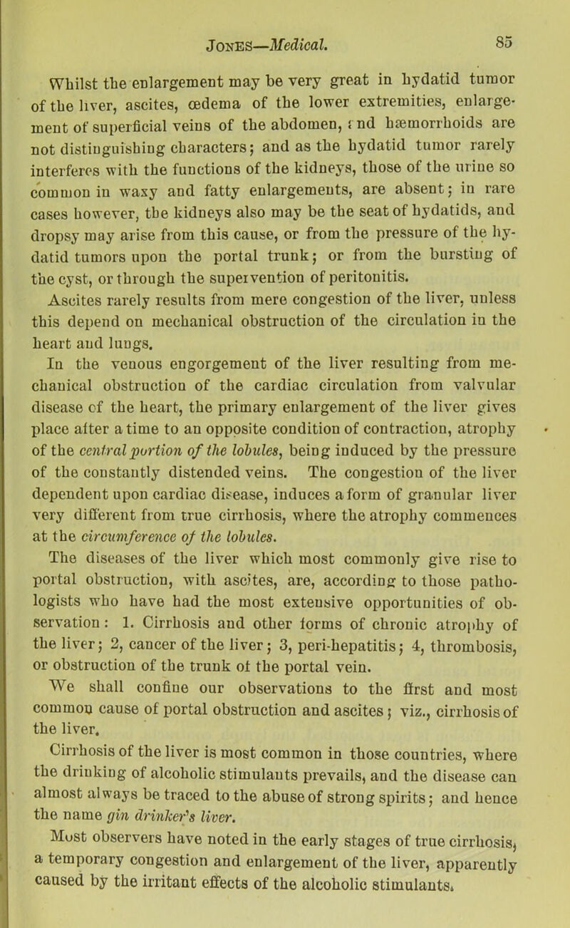 Whilst the enlargement may be very great in hydatid tumor of the liver, ascites, oedema of the lower extremities, enlarge- ment of superficial veins of the abdomen, rnd haemorrhoids are not distinguishing characters; and as the hydatid tumor rarely interferes with the functions of the kidneys, those of the urine so common in waxy and fatty enlargements, are absent; in rare cases however, the kidneys also may be the seat of hydatids, and dropsy may arise from this cause, or from the pressure of the hy- datid tumors upon the portal trunk; or from the bursting of the cyst, or through the supervention of peritonitis. Ascites rarely results from mere congestion of the liver, unless this depend on mechanical obstruction of the circulation in the heart and lungs. In the venous engorgement of the liver resulting from me- chanical obstruction of the cardiac circulation from valvular disease of the heart, the primary enlargement of the liver gives place alter a time to an opposite condition of contraction, atrophy of the central portion of the lobules, being induced by the pressure of the constantly distended veins. The congestion of the liver dependent upon cardiac disease, induces a form of granular liver very different from true cirrhosis, where the atrophy commences at the circumference of the lobules. The diseases of the liver which most commonly give rise to portal obstruction, with ascites, are, according to those patho- logists who have had the most extensive opportunities of ob- servation : 1. Cirrhosis and other lorms of chronic atrophy of the liver; 2, cancer of the liver; 3, peri-hepatitis; 4, thrombosis, or obstruction of the trunk ot the portal vein. We shall confine our observations to the first and most common cause of portal obstruction and ascites; viz., cirrhosis of the liver. Cirrhosis of the liver is most common in those countries, where the drinking of alcoholic stimulants prevails, and the disease can almost always be traced to the abuse of strong spirits; and hence the name gin drinker’s liver. Must observers have noted in the early stages of true cirrhosis^ a temporary congestion and enlargement of the liver, apparently caused by the irritant effects of the alcoholic stimulants*