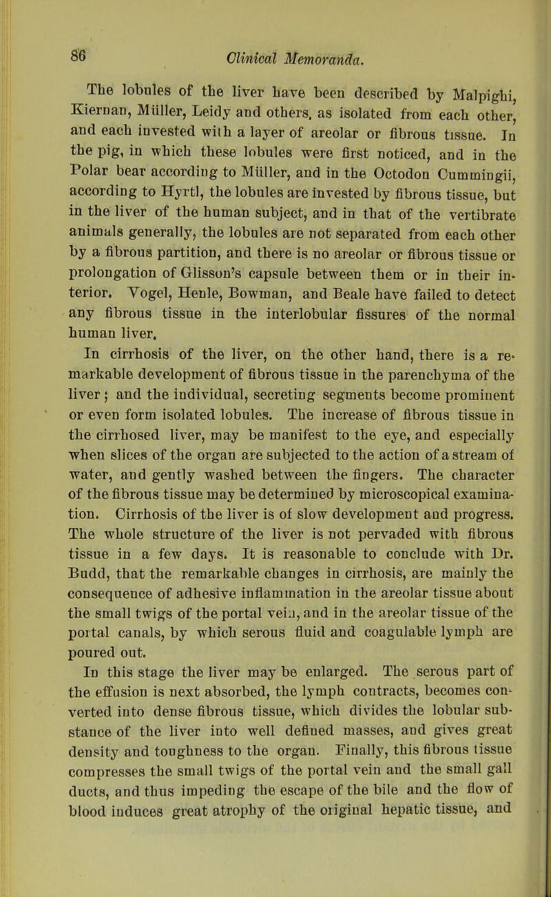 The lobules of the liver have been described by Malpighi, Kiernan, Muller, Leidy and others, as isolated from each other, and each iuvested with a layer of areolar or fibrous tissue. In the pig, in which these lobules were first noticed, and in the Polar bear according to Miiller, and in the Octodon Cummingii, according to Hyrtl, the lobules are invested by fibrous tissue, but in the liver of the human subject, and in that of the vertibrate animals generally, the lobules are not separated from each other by a fibrous partition, and there is no areolar or fibrous tissue or prolongation of Glisson’s capsule between them or in their in- terior. Vogel, Henle, Bowman, and Beale have failed to detect any fibrous tissue in the interlobular fissures of the normal human liver. In cirrhosis of the liver, on the other hand, there is a re- markable development of fibrous tissue in the parenchyma of the liver; and the individual, secreting segments become prominent or even form isolated lobules. The increase of fibrous tissue in the cirrhosed liver, may be manifest to the eye, and especially when slices of the organ are subjected to the action of a stream of water, and gently washed between the fingers. The character of the fibrous tissue may be determined by microscopical examina- tion. Cirrhosis of the liver is of slow development and progress. The whole structure of the liver is not pervaded with fibrous tissue in a few days. It is reasonable to conclude with Dr. Budd, that the remarkable changes in cirrhosis, are mainly the consequence of adhesive inflammation iu the areolar tissue about the small twigs of the portal vein, and in the areolar tissue of the portal canals, by which serous fluid and coagulablo lymph are poured out. In this stage the liver may be enlarged. The serous part of the effusion is next absorbed, the lymph contracts, becomes con- verted into dense fibrous tissue, which divides the lobular sub- stance of the liver iuto well defiued masses, aud gives great density and toughness to the organ. Finally, this fibrous tissue compresses the small twigs of the portal vein aud the small gall ducts, and thus impeding the escape of the bile aud the flow of blood induces great atrophy of the original hepatic tissue, and