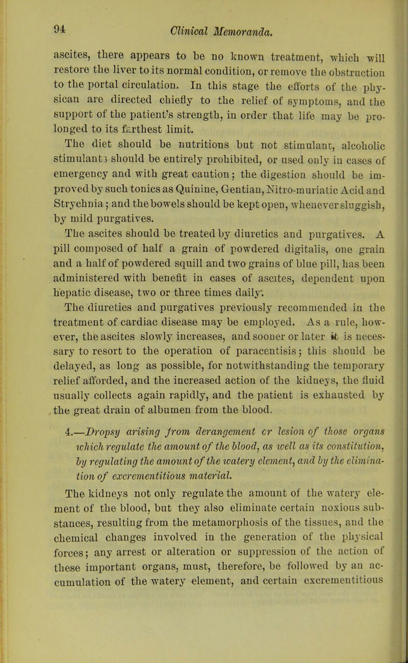 ascites, there appears to be no known treatment, which will restore the liver to its normal condition, or remove the obstruction to the portal circulation. In this stage the efforts of the phy- sican are directed chiefly to the relief of symptoms, and the support of tho patient’s strength, in order that life may be pro- longed to its farthest limit. The diet should be nutritions but not stimulant, alcoholic stimulant! should be entirely prohibited, or used only in cases of emergency and with great caution; the digestion should be im- proved by such tonics as Quinine, Gentian, Mtro-muriatic Acid and Strychnia; and the bowels should be kept open, whenever sluggish, by mild purgatives. The ascites should be treated by diuretics and purgatives. A pill composed of half a grain of powdered digitalis, one grain and a half of powdered squill and two grains of blue pill, has been administered with benefit in cases of ascites, dependent upon hepatic disease, two or three times daily'. The diuretics and purgatives previously recommended in the treatment of cardiac disease may be employed. As a rule, how- ever, the ascites slowly increases, and sooner or later it is neces- sary to resort to the operation of paracentisis; this should be delayed, as long as possible, for notwithstanding the temporary relief afforded, and the increased action of the kidneys, the fluid usually collects again rapidly, and the patient is exhausted by the great drain of albumen from the blood. 4.—Dropsy arising Jrom derangement cr lesion of those organs which regulate the amount of the blood, as zvell as its constitution, by regulating the amount of the watery clement, and by the elimina- tion of excrementitious material. The kidneys not only regulate the amount of the watery ele- ment of the blood, but they also eliminate certain noxious sub- stances, resulting from the metamorphosis of the tissues, and the chemical changes involved in the generation of the physical forces; any arrest or alteration or suppression of the action of these important organs, must, therefore, be followed by an ac- cumulation of the watery element, and certain excrementitious