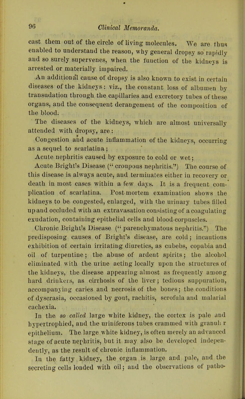 cast them out of the circle of living molecules. We are thus enabled to understand the reason, why general dropsy so rapidly and so surely supervenes, when the function of the kidneys is arrested or materially impaired. An additional cause of dropsy is also known to exist in certain diseases of the kidneys: viz., the constant loss of albumen by transudation through the capillaries and excretory tubes of these organs, and the consequent derangement of the composition of the blood. The diseases of the kidneys, which are almost universally attended with dropsy, are : Congestion and acute inflammation of the kidneys, occurring as a sequel to scarlatina; Acute nephritis caused by exposure to cold or wet; Acute Bright’s Disease (“ croupous nephritis.”) The course of this disease is always acute, and terminates either in recovery or death in most cases within a few days. It is a frequent com- plication of scarlatina. Post mortem examination shows the kidneys to be congested, enlarged, with the urinary tubes filled upand occluded with an extravasation consisting of a coagulating exudation, containing epithelial cells and blood-corpuscles. Chronic Bright’s Disease (“ parenchymatous nephritis.”) The predisposing causes of Bright’s disease, are cold; incautious exhibition of certain irritating diuretics, as cubebs, copabia aud oil of turpeutine; the abuse of ardent spirits; the alcohol eliminated with the urine acting locally upon the structures of the kidneys, the disease appearing almost as frequently among hard drinkers, as cirrhosis of the liver; tedious suppuration, accompanying caries and necrosis of the bones; the conditions of dyscrasia, occasioned by gout, rachitis, scrofula and malarial cachexia. In the so called large white kidney, the cortex is pale and hypertrophied, aud the uriuiferous tubes crammed with granul: r epithelium. The large white kidney, is often merely an advanced stage of acute nephritis, but it may also be developed indepen- dently, as the result of chronic inflammation. In the fatty kidney, the organ is large and pale, and the secreting cells loaded with oil; aud the observations ot patho-