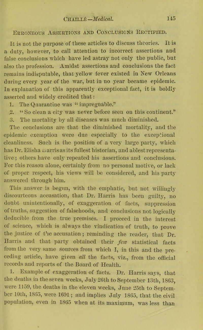 Erroneous Assertions and Conclusions Eectified. It is not the purpose of these articles to discuss theories. It is a duty, however, to call attention to incorrect assertions and false conclusions which have led astray not only the public, but also the profession. Amidst assertions and conclusions the fact remains indisputable, thac yellow fever existed in New Orleans during every year of the war, but in no year became epidemic. In explanation of this apparently exceptional fact, it is boldly asserted and widely credited that: 1. The Quarantine was “impregnable.” 2. “ So clean a city was never before seen on this continent.” 3. The mortality by all diseases was much diminished. The conclusions arc that the diminished mortality, and the epidemic exemption were due especially to the exceptional cleanliness. Such is the position of a very large party, which has Dr. Elisha u arris as its fullest historian, and ablest representa- tive 5 others have only repeated his assertions and conclusions. For this reason alone, certainly from no personal motive, or lack of proper respect, his views will be considered, and his party answered through him. This answer is begun, with the emphatic, but not willingly discourteous accusation, that Dr. Harris has been guilty, no doubt unintentionally, of exaggeration of facts, suppression of truths, suggestion of falsehoods, and conclusions not logically deducible from the true premises. I proceed in the interest of science, which is always the vindication of truth, to prove the justice of the accusation; reminding the reader, that Dr. Harris and that party obtained their few statistical facts from the very same sources from which I, in this and the pre- ceding article, have given all the facts, viz., from the official records and reports of the Board of Health. 1. Example of exaggeration of facts. Dr. Harris says, that the deaths in the seven weeks, July 26th to September 13th, 1863, were 1159, the deaths in the eleven weeks, June 25th to Septem- ber 10th, 18(55, were 1691; and implies July 1865, that the civil population, even in 1865 when at its maximum, was less than