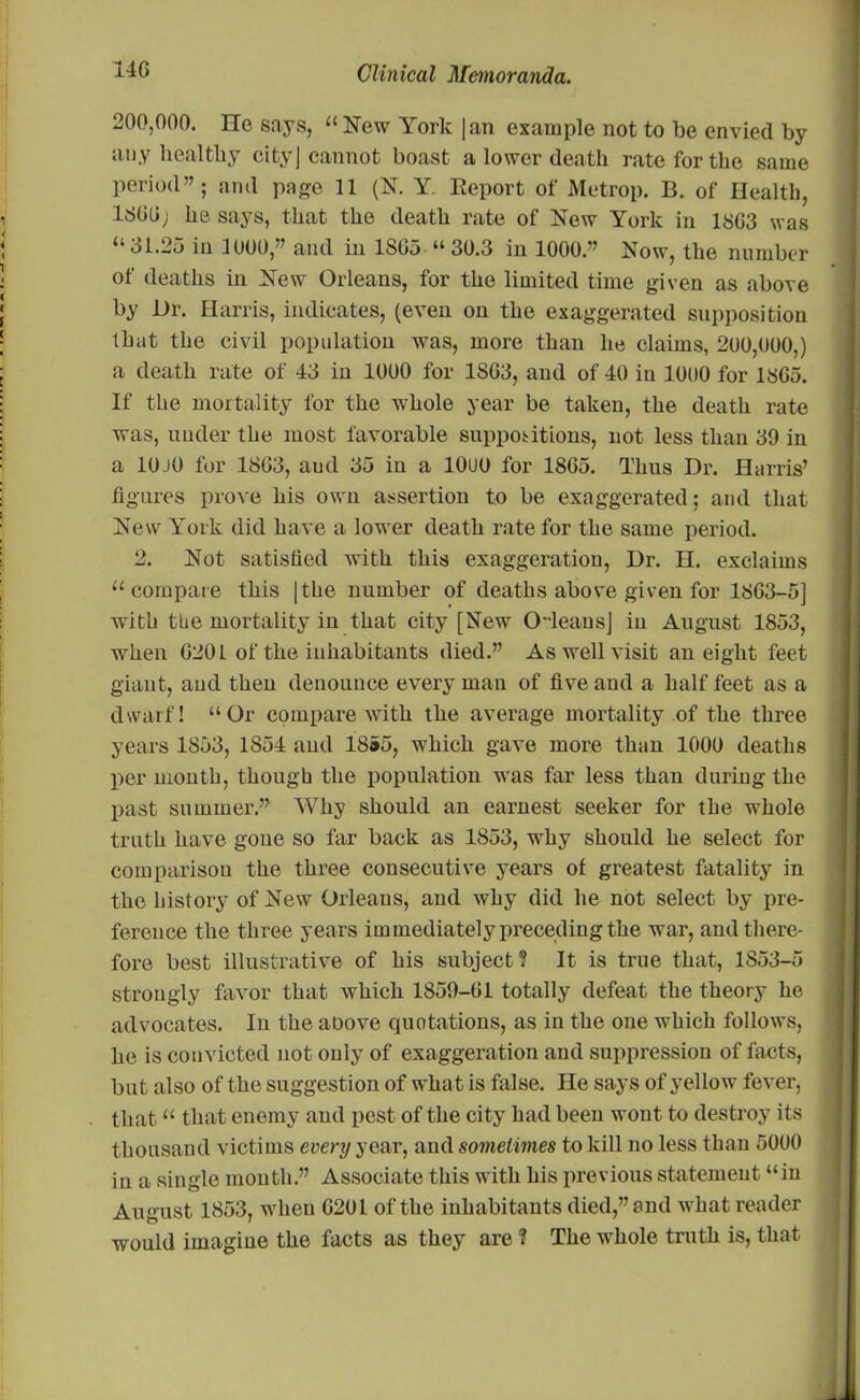 200,000. He says, “ New York |an example not to be envied by any healthy cityj cannot boast a lower death rate for the same period”; and page 11 (N. Y. Eeport of Metrop. B. of Health, 1800; he says, that the death rate of New York in 1803 was “ 31.25 in 1000,” and in 1805 “ 30.3 in 1000.” Now, the number of deaths in New Orleans, for the limited time given as above by Dr. Harris, indicates, (even on the exaggerated supposition that the civil population was, more than he claims, 200,000,) a death rate of 43 in 1000 for 1803, and of 40 in 1000 for 1805. If the mortality for the whole year be taken, the death rate was, under the most favorable suppositions, not less than 39 in a 10J0 for 1803, aud 35 in a 10UU for 1805. Thus Dr. Harris’ figures prove his own assertion to be exaggerated; and that New York did have a lower death rate for the same period. 2. Not satisfied with this exaggeration, Dr. H. exclaims “compare this |the number of deaths above given for 1803-5] with the mortality in that city [New OleansJ in August 1853, when 0201 of the inhabitants died.” As well visit an eight feet giant, aud then denounce every man of five aud a half feet as a dwarf! “Or compare with the average mortality of the three years 1853, 1854 and 1855, which gave more than 1000 deaths per month, though the population was far less than during the past summer.” Why should an earnest seeker for the whole truth have gone so far back as 1853, why should he select for comparison the three consecutive years of greatest fatality in the history of New Orleans, and why did he not select by pre- ference the three years immediately preceding the war, and there- fore best illustrative of his subject? It is true that, 1853-5 strongly favor that which 1859-01 totally defeat the theory he advocates. In the aoove quotations, as in the one which follows, he is convicted not only of exaggeration and suppression of facts, but also of the suggestion of what is false. He says of yellow fever, that “ that enemy and pest of the city had been wont to destroy its thousand victims every year, and sometimes to kill no less than 5000 in a single month.” Associate this with his previous statement “in August 1853, when 0201 of the inhabitants died,” and what reader would imagine the facts as they are ? The whole truth is, that