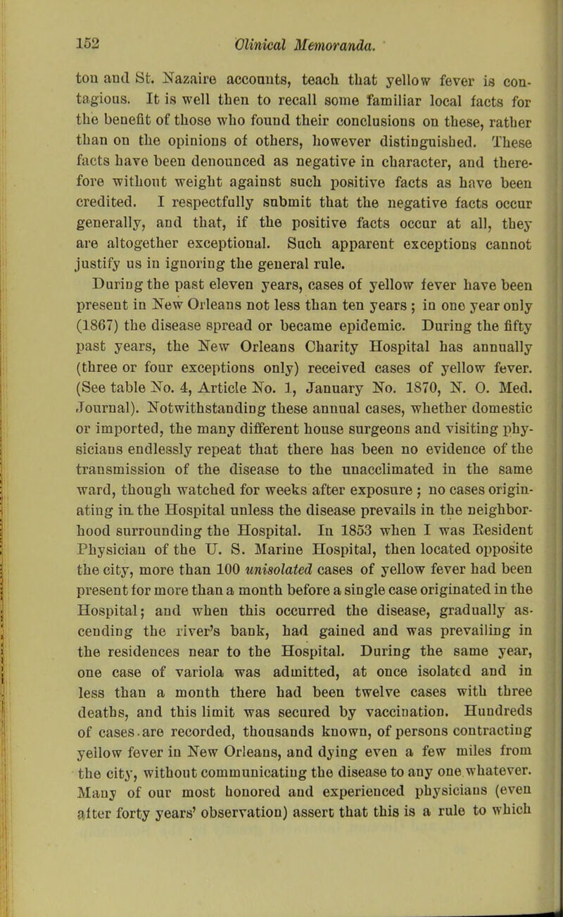 ton and St. Nazaire accounts, teach that yellow fever is con- tagious. It is well then to recall some familiar local facts for the benefit of those who found their conclusions on these, rather than on the opinions of others, however distinguished. These facts have been denounced as negative in character, and there- fore without weight against such positive facts as have been credited. I respectfully submit that the negative facts occur generally, and that, if the positive facts occur at all, they are altogether exceptional. Such apparent exceptions cannot justify us in iguoriug the general rule. During the past eleven years, cases of yellow fever have been present in New Orleans not less than ten years ; in one year only (1867) the disease spread or became epidemic. During the fifty past years, the New Orleans Charity Hospital has annually (three or four exceptions only) received cases of yellow fever. (See table No. 4, Article No. 1, January No. 1870, N. 0. Med. Journal). Notwithstanding these annual cases, whether domestic or imported, the many different house surgeons and visiting phy- sicians endlessly repeat that there has been no evidence of the transmission of the disease to the unacclimated in the same ward, though watched for weeks after exposure ; no cases origin- ating im the Hospital unless the disease prevails in the neighbor- hood surrounding the Hospital. In 1853 when I was Eesident Physician of the U. S. Marine Hospital, then located opposite the city, more than 100 unisolated cases of yellow fever had been present for more than a month before a single case originated in the Hospital; and when this occurred the disease, gradually as- cending the river’s bank, had gained and was prevailing in the residences near to the Hospital. During the same year, one case of variola was admitted, at once isolated and in less than a month there had been twelve cases with three deaths, and this limit was secured by vaccination. Hundreds of cases -are recorded, thousands known, of persons contracting yellow fever in New Orleans, and dying even a few miles from the city, without communicating the disease to any one whatever. Many of our most honored and experienced physicians (even after forty years’ observation) assert that this is a rule to which