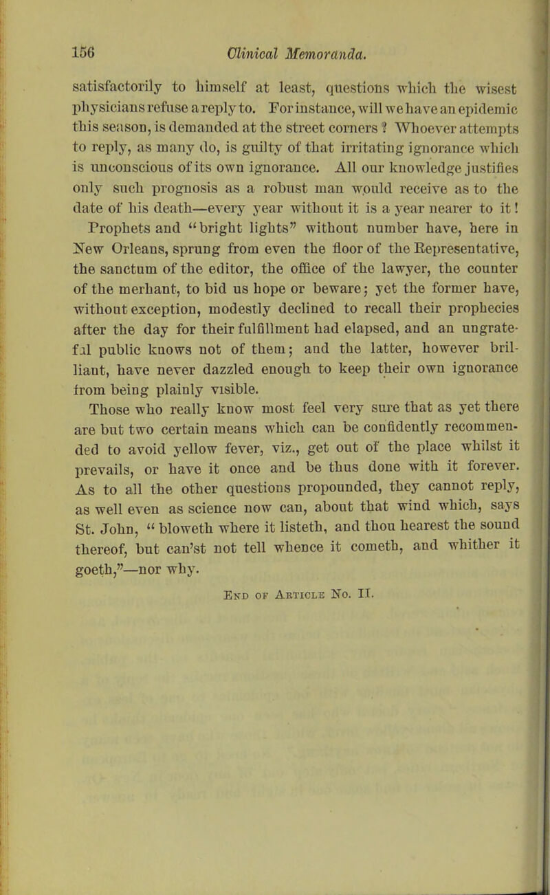 satisfactorily to himself at least, questions which the wisest physicians refuse a reply to. For instance, will we have an epidemic this season, is demanded at the street corners ? Whoever attempts to reply, as many do, is guilty of that irritating ignorance which is unconscious of its own ignorance. All our knowledge justifies only such prognosis as a robust man would receive as to the date of his death—every year without it is a year nearer to it! Prophets and “bright lights” without number have, here in New Orleans, sprung from even the floor of the Representative, the sanctum of the editor, the office of the lawyer, the counter of the merhant, to bid us hope or beware; yet the former have, without exception, modestly declined to recall their prophecies after the day for their fulfillment had elapsed, and an ungrate- ful public knows not of them; and the latter, however bril- liant, have never dazzled enough to keep their own ignorance from being plainly visible. Those who really know most feel very sure that as yet there are but two certain means which can be confidently recommen- ded to avoid yellow fever, viz., get out of the place whilst it prevails, or have it once and be thus done with it forever. As to all the other questions propounded, they cannot reply, as well even as science now can, about that wind which, says St. John, “ bloweth where it listeth, and thou hearest the sound thereof, but can’st not tell whence it cometh, and whither it goeth,”—nor why. End on Article No. II.