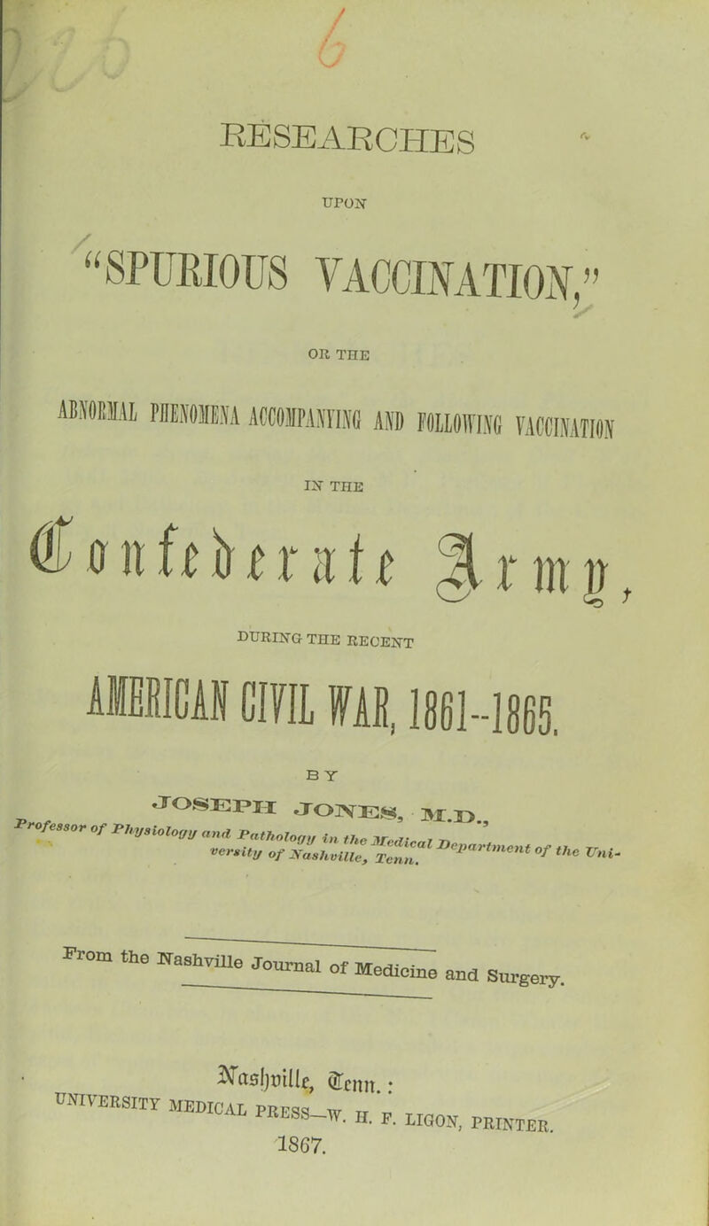 RESEARCHES UPON / a SPUEIOTJS YACCIMTIOY, f) 'S OR THE ABNORMAL PHENOMENA ACCOMPANYING AND FOLLOWING VACCINATION IN THE ® o it ft b 11 it 11 % x m j during the recent AMERICAN CIVIL W, 1861-1865. B T - , Joseph Jones, m.<> prof„,„ „r rhv,Mom ratholon veraity of Nashville, Tcnn. %««.«« o/ (/,„ trni. From the Nashville Journal of Medicine Rnd Surgery. asljtulle, Qfenit * university medical press w Tr 'i URESS-W. II. F. LIGON, PRINTER 1867.