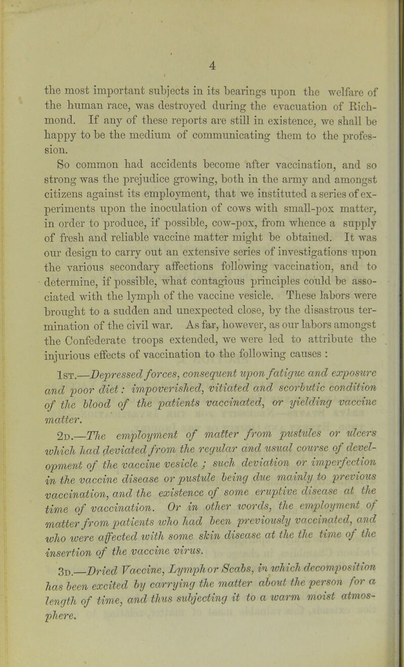 the most important subjects in its bearings upon the welfare of the human race, was destroyed during the evacuation of Rich- mond. If any of these reports are still in existence, we shall be happy to be the medium of communicating them to the profes- sion. So common had accidents become after vaccination, and so strong was the prejudice growing, both in the army and amongst citizens against its employment, that we instituted a series of ex- periments upon the inoculation of cows with small-pox matter, in order to produce, if possible, cow-pox, from whence a supply of fresh and reliable vaccine matter might be obtained. It was our design to cany out an extensive series of investigations upon the various secondary affections following vaccination, and to determine, if possible, what contagious principles could be asso- ciated with the lymph of the vaccine vesicle. These labors were brought to a sudden and unexpected close, by the disastrous ter- mination of the civil war. As far, however, as our labors amongst the Confederate troops extended, we were led to attribute the injurious effects of vaccination to the following causes : 1st.—Depressed forces, consequent upon fatigue and exposure and poor diet: impoverished, vitiated and scorbutic condition of the blood of the patients vaccinated, or yielding vaccine matter. 2d.—The employment of matter from pustules or ulcers which had deviated from the regular and usual course of devel- opment of the vaccine vesicle ; such deviation or imperfection in the vaccine disease or pustule being due mainly to previous vaccination, and the existence of some eruptive disease at the time of vaccination. Or in other words, the employment of matter from patients ivho had been previously vaccinated, and ivho ivere affected with some skin disease at the the time of the insertion of the vaccine virus. 3d Dried Vaccine, Lymph or Scabs, in which decomposition has been excited by carrying the matter about the person for a length of time, and this subjecting it to a warm moist atmos- phere.