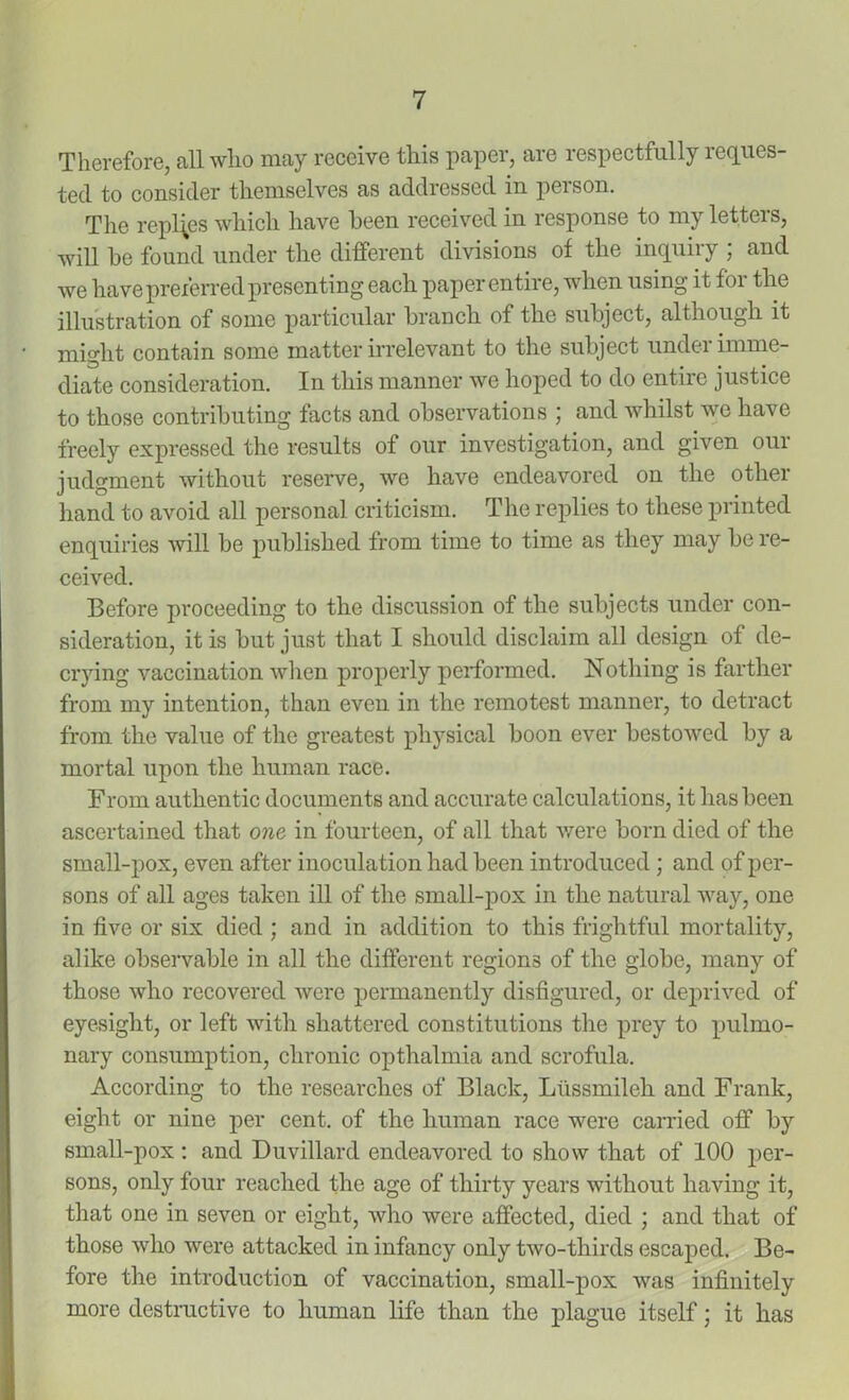 Therefore, all who may receive this paper, are respectfully reques- ted to consider themselves as addressed in person. The replies which have been received in response to my letters, will be found under the different divisions of the inquiry ; and we have preferred presenting each paper entire, when using it for the illustration of some particular branch of the subject, although it might contain some matter irrelevant to the subject undei imme- diate consideration. In this manner we hoped to do entire justice to those contributing facts and observations ; and whilst we have freely expressed the results of our investigation, and given oui judgment without reserve, we have endeavored on the other hand to avoid all personal criticism. The replies to these printed enquiries will be published from time to time as they may be re- ceived. Before proceeding to the discussion of the subjects under con- sideration, it is but just that I should disclaim all design of de- crying vaccination when properly performed. Nothing is farther from my intention, than even in the remotest manner, to detract from the value of the greatest physical boon ever bestowed by a mortal upon the human race. From authentic documents and accurate calculations, it has been ascertained that one in fourteen, of all that were born died of the small-pox, even after inoculation had been introduced ; and of per- sons of all ages taken ill of the small-pox in the natural way, one in five or six died ; and in addition to this frightful mortality, alike observable in all the different regions of the globe, many of those who recovered were permanently disfigured, or deprived of eyesight, or left with shattered constitutions the prey to pulmo- nary consumption, chronic opthalmia and scrofula. According to the researches of Black, Liissmileh and Frank, eight or nine per cent, of the human race were carried off by small-pox: and Duvillard endeavored to show that of 100 per- sons, only four reached the age of thirty years without having it, that one in seven or eight, who were affected, died ; and that of those who were attacked in infancy only two-thirds escaped. Be- fore the introduction of vaccination, small-pox was infinitely more destructive to human life than the plague itself; it has