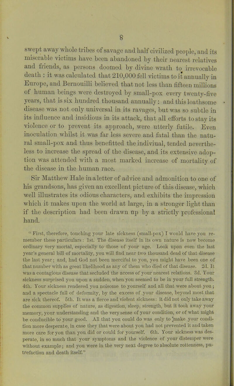 swept away whole tribes of savage and half civilized people, and its miserable victims have been abandoned by their nearest relatives and friends, as persons doomed by divine wrath to irrevocable death : it was calculated that 210,000 fell victims to it annually in Europe, and Bernouilli believed that not less than fifteen millions of human beings were destroyed by small-pox every twenty-five years, that is six hundred thousand annually: and this loathsome disease was not only universal in its ravages, but was so subtle in its influence and insidious in its attack, that all efforts to stay its violence or to prevent its approach, were utterly futile. Even inoculation whilst it was far less severe and fatal than the natu- ral small-pox and thus benefitted the indiviual, tended neverthe- less to increase the spread of the disease, and its extensive adop- tion was attended with a most marked increase of mortality of the disease in the human race. Sir Matthew Hale in a letter of advice and admonition to one of his grandsons, has given an excellent picture of this disease, which Avell illustrates its odious characters, and exhibits the impression which it makes upon the world at large, in a stronger light than if the description had been drawn up by a strictly professional hand. “ First, therefore, touching your late sickness (small-pox) I would have you re- member these particulars: 1st. The disease itself in its own nature is now become ordinary very mortal, especially to those of your age. Look upon even the last year’s general bill of mortality, you will find near two thousand dead of that disease the last year; and, had God not been merciful to you, you might have been one of that number with as great likelihood as any of them who died of that disease. 2d. It was a contagious disease that secluded the access of your nearest relations. 3d. Your sickness surprised you upon a sudden, when you seemed to be in your full strength. 4th. Your sickness rendered you noisome to yourself and all that were about you; and a spectacle full of deformity, by the excess of your disease, beyond most that are sick thereof. 5th. It was a fierce and violent sickness: it did not only take away the common supplies of nature, as digestion, sleep, strength, but it took away your memory, your understanding and the very sense of your condition, or of what might be conducible to your good. All that you could do was only to [make your condi- tion more desperate, in case they that were about you had not prevented it and taken more care for you than you did or could for yourself. 6th. Your sickness was des- perate, in so much that your symptoms and the violence of your distemper were without example; and you were in the very next degree to absolute rottenness, pu- trefaction and death itself.”