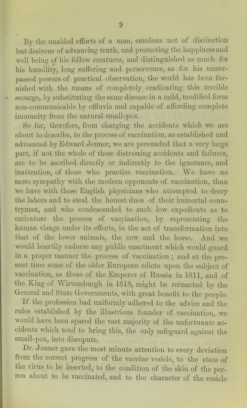 By the unaided efforts of a man, emulous not of distinction but desirous of advancing truth, and promoting the happiness and well being of his fellow creatures, and distinguished as much for his humility, long suffering and perservence, as for his unsur- passed powers of practical observation, the world has been fur- nished with the means of completely eradicating this terrible * scourge, by substituting the same disease in a mild, modified form non-communicahle by effluvia and capable of affording complete immunity from the natural small-pox. So far, therefore, from charging the accidents which wte are about to describe, to the process of vaccination, as established and advocated by Edward Jenner, we are persuaded that a very large part, if not the whole of these distressing accidents and failures, are to be ascribed directly or indirectly to the ignorance, and inattention, of those who practice vaccination. We have no more sympathy with the modern opponents of vaccination, than we have with those English physicians who attempted to decry the labors and to steal the honest dues of their immortal coun- tryman, and who condescended to such low expedients as to caricature the process of vaccination, by representing the human visage under its effects, in the act of transformation into that of the lower animals, the cow and the horse. And we would heartily endorse any public enactment which would guard in a proper manner the process of vaccination ; and at the pre- sent time some of the older European edicts upon the subject of vaccination, as those of the Emperor of Russia in 1811, and of the King of Wirtemburgh in 1818, might be reenacted by the General and State Governments, with great benefit to the people. If the profession had uniformly adhered to the advice and the lules established by the illustrious founder of vaccination, we would have been spared the vast majority of the unfortunate ac- cidents which tend to bring this, the only safeguard against the small-pox, into disrepute. Dr. Jenner gave the most minute attention to every deviation from the correct progress of the vaccine vesicle, to the state of the virus to be inserted,- to the condition of the skin of the per- son about to be vaccinated, and to the character of the vesicle