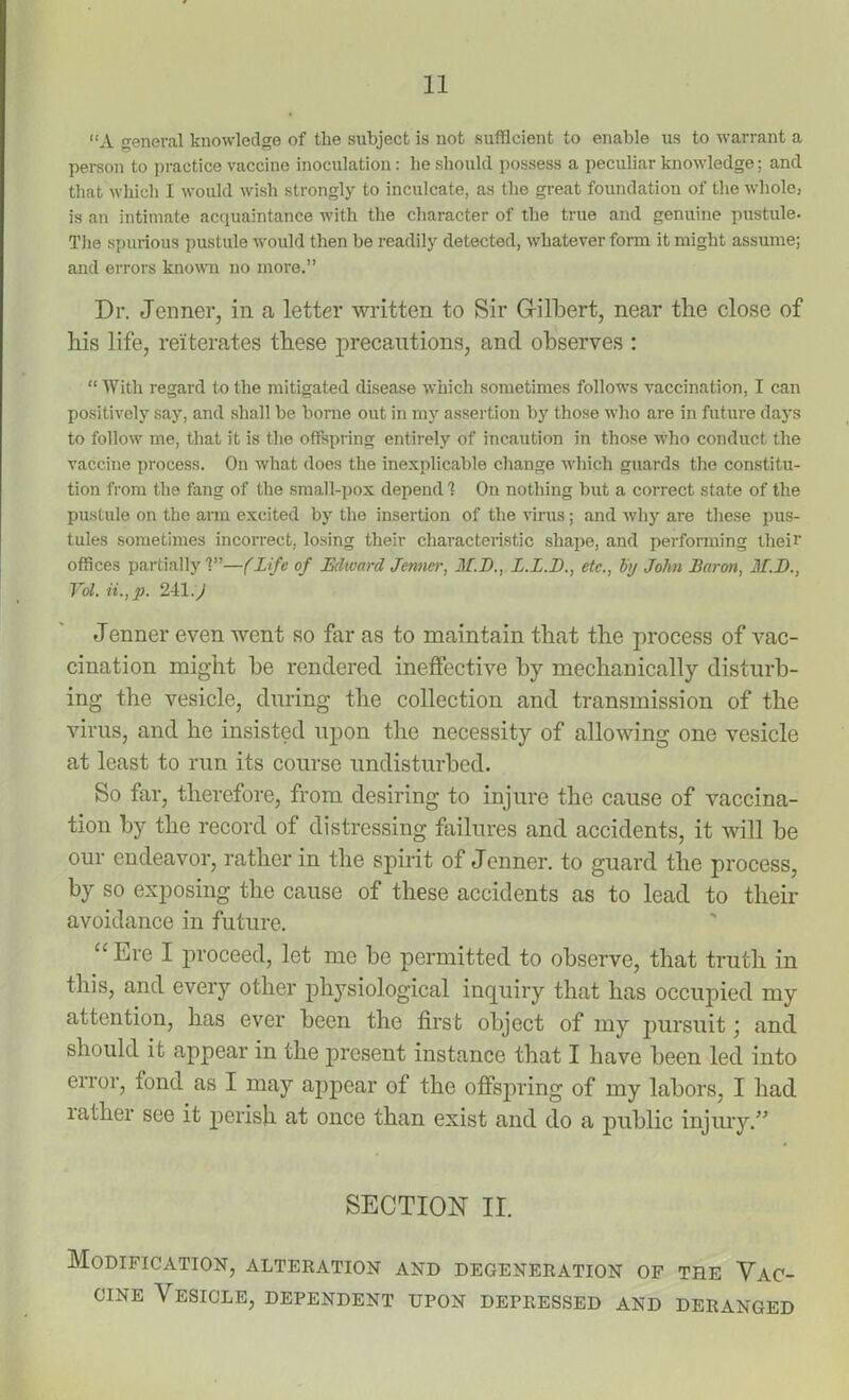 “A general knowledge of the subject is not sufficient to enable us to warrant a person to practice vaccine inoculation: be should possess a peculiar knowledge; and that which I would wish strongly to inculcate, as the great foundation of the whole, is an intimate acquaintance with the character of the true and genuine pustule. The spurious pustule would then be readily detected, whatever form it might assume; and errors known no more.” Dr. Jcnner, in a letter written to Sir Gilbert, near the close of liis life, reiterates these precautions, and observes : “ With regard to the mitigated disease which sometimes follows vaccination, I can positively say, and shall be borne out in my assertion by those who are in future days to follow me, that it is the offspring entirely of incaution in those who conduct the vaccine process. On what does the inexplicable change which guards the constitu- tion from the fang of the small-pox depend 1 On nothing but a correct state of the pustule on the arm excited by the insertion of the virus; and why are these pus- tules sometimes incorrect, losing their characteristic shape, and performing their offices partially'?”—(Life of Edward Jenner, M.D., L.L.E., etc., by John Baron, M.D., Yol. ii.,p. 241 :J Jenner even went so far as to maintain that the process of vac- cination might he rendered ineffective by mechanically disturb- ing the vesicle, during the collection and transmission of the virus, and he insisted upon the necessity of allowing one vesicle at least to run its course undisturbed. So far, therefore, from desiring to injure the cause of vaccina- tion by the record of distressing failures and accidents, it will be our endeavor, rather in the spirit of Jenner. to guard the process, by so exposing the cause of these accidents as to lead to their avoidance in future. “ Ere I proceed, let me be permitted to observe, that truth in this, and every other physiological inquiry that has occupied my attention, has ever been the first object of my pursuit; and should it appear in the present instance that I have been led into error, fond as I may appear of the offspring of my labors, I had rather see it perish at once than exist and do a public injury.” SECTION II. Modification, alteration and degeneration of the Vac- cine Vesicle, dependent upon depressed and deranged