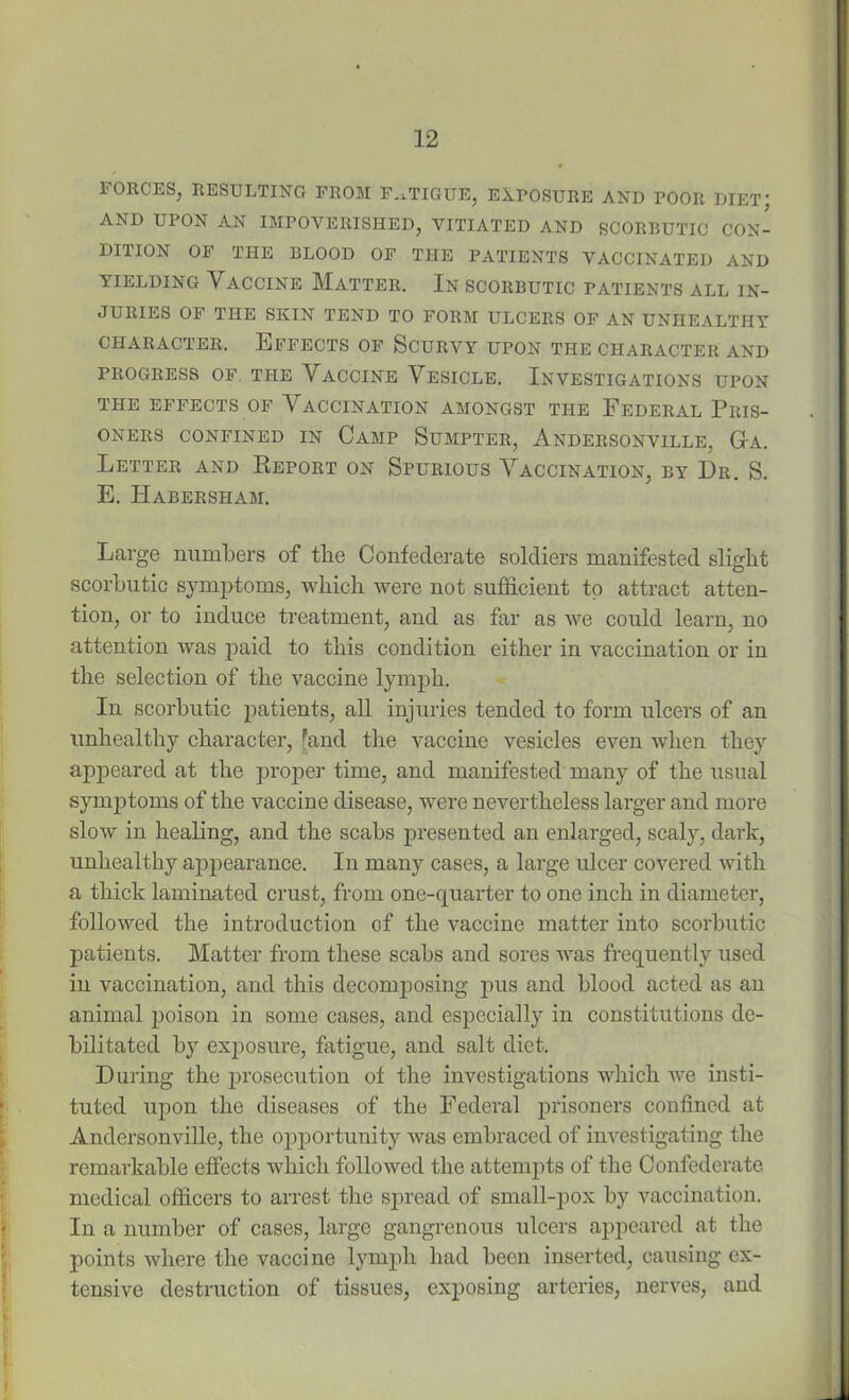 FORCES, RESULTING FROM FATIGUE, EXPOSURE AND POOR DIET; AND UPON AN IMPOVERISHED, VITIATED AND SCORBUTIC CON- DITION OF THE BLOOD OF THE PATIENTS VACCINATED AND yielding Vaccine Matter. In scorbutic patients all in- juries OF THE SKIN TEND TO FORM ULCERS OF AN UNHEALTHY CHARACTER. EFFECTS OF SCURVY UPON THE CHARACTER AND PROGRESS OF THE VACCINE VESICLE. INVESTIGATIONS UPON THE EFFECTS OF VACCINATION AMONGST THE FEDERAL PRIS- ONERS CONFINED IN CAMP SUMPTER, ANDERSONVILLE, Ga. Letter and Report on Spurious Vaccination, by Dr. S. E. Habersham. Large numbers of the Confederate soldiers manifested slight scorbutic symptoms, which were not sufficient to attract atten- tion, or to induce treatment, and as far as we could learn, no attention was paid to this condition either in vaccination or in the selection of the vaccine lymph. In scorbutic patients, all injuries tended to form ulcers of an unhealthy character, fand the vaccine vesicles even when they appeared at the proper time, and manifested many of the usual synqitoms of the vaccine disease, were nevertheless larger and more slow in healing, and the scabs presented an enlarged, scaly, dark, unhealthy appearance. In many cases, a large ulcer covered with a thick laminated crust, from one-quarter to one inch in diameter, followed the introduction of the vaccine matter into scorbutic patients. Matter from these scabs and sores was frequently used in vaccination, and this decomposing pus and blood acted as an animal poison in some cases, and especially in constitutions de- bilitated by exposure, fatigue, and salt diet. During the prosecution of the investigations which we insti- tuted upon the diseases of the Federal prisoners confined at Andersonville, the opportunity was embraced of investigating the remarkable effects which followed the attempts of the Confederate medical officers to arrest the spread of small-pox by vaccination. In a number of cases, large gangrenous ulcers appeared at the points where the vaccine lymph had been inserted, causing ex- tensive destruction of tissues, exposing arteries, nerves, and