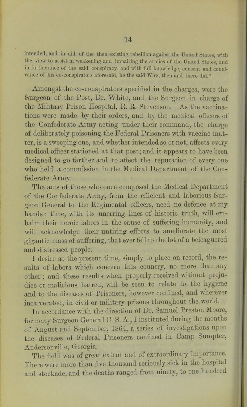 intended, and in aid of the then existing rebellion against the United States, with the view to assist in weakening and impairing the armies of the United States, and in furtherance of the said conspiracy, and with full knowledge, consent and conni- vance of his co-conspirators aforesaid, he the said Wirz, then and there did.” Amongst the co-conspirators specified in the charges, were the Surgeon of the Post, Dr. White, and the Surgeon in charge of the Military Prison Hospital, R. R. Stevenson. As the vaccina- tions were made hy their orders, and by the medical officers of the Confederate Army acting under their command, the charge of deliberately poisoning the Federal Prisoners with vaccine mat- ter, is a sweeping one, and whether intended so or not, affects every medical officer stationed at that post; and it appears to have been designed to go farther and to affect the reputation of every one who held a commission in the Medical Department of the Con- federate Army. The acts of those who once composed the Medical Department of the Confederate Army, from the efficient and laborious Sur- geon General to the Regimental officers, need no defence at my hands: time, with its unerring lines of historic truth, will em- balm their heroic labors in the cause of suffering humanity, and will acknowledge their untiring efforts to ameliorate the most gigantic mass of suffering, that ever fell to the lot of a beleaguered and distressed people. I desire at the present time, simply to place on record, the re- sults of labors which concern this country, no more than any other; and these results when properly received without preju- dice or malicious hatred, will be seen to relate to the hygiene and to the diseases of Prisoners, however confined, and wherever incarcerated, in civil or military prisons throughout the world. In accordance with the direction of Dr. Samuel Preston Moore, formerly Surgeon General C. S. A., I instituted during the months of Angust and September, 1SG4, a series of investigations upon the diseases of Federal Prisoners confined in Camp Sumpter, Andersonville, Georgia. The field was of great extent and of extraordinary importance. There were more than five thousand seriously sick in the hospital and stockade, and the deaths ranged from ninety, to one bundled