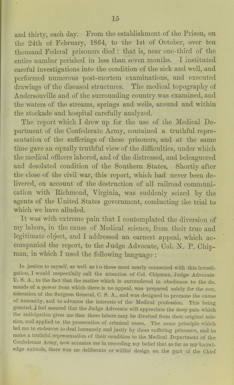 and thirty, each day. From the establishment of the Prison, on the 24th of February, 18G4, to the 1st of October, over ten thousand Federal prisoners died : that is, near one-third of the entire number perished in less than seven months. I instituted careful investigations into the condition of the sick and well, and performed numerous post-mortem examinations, and executed drawings of the diseased structures. The medical topography of Andersonville and of the surrounding country was examined, and the waters of the streams, springs and wells, around and within the stockade and hospital carefully analyzed. The report which I drew up for the use of the Medical De- partment of the Confederate Army, contained a truthful repre- sentation of the sufferings of these prisoners, and at the same time gave an equally truthful view of the difficulties, under which the medical officers labored, and of the distressed, and beleaguered and desolated condition of the Southern States. Shortly after the close of the civil war, this report, which had never been de- livered, on account of the destruction of all railroad communi- cation with Richmond, Virginia, was suddenly seized by the agents of the United States government, conducting the trial to which we have alluded. It was with extreme pain that I contemplated the diversion of my labors, in the cause of Medical science, from their true and legitimate object, and I addressed an earnest appeal, which ac- companied the report, to the Judge Advocate, Col. N. P. Chip- man, in which I used the following language : In justice to myself, as well as to those most nearly connected with this investi- gation, I would respectfully call the attention of Col. Cln'pman, Judge Advocate U. S. A., to the fact that the matter which is surrendered in obedience to the de. mands of a power from which there is no appeal, was prepared solely for the con_ sideration ot the Surgeon General, C. S. A., and was designed to promote the cause ot humanity, and to advance the interests ot the Medical profession. This being granted, J feel assured that the Judge Advocate will appreciate the deep pain which the anticipation gives me that these labors may be diverted from their original mis- sion, and applied to the prosecution of criminal cases. The some principle which led me to endeavor to deal humanely and justly by these suffering prisoners, and to make a truthful representation of their condition to the Medical Department of the Contederate Army, now actuates me in recording my belief that as far as my knowl- edge extends, there was no deliberate or willful design on the part of the Chief