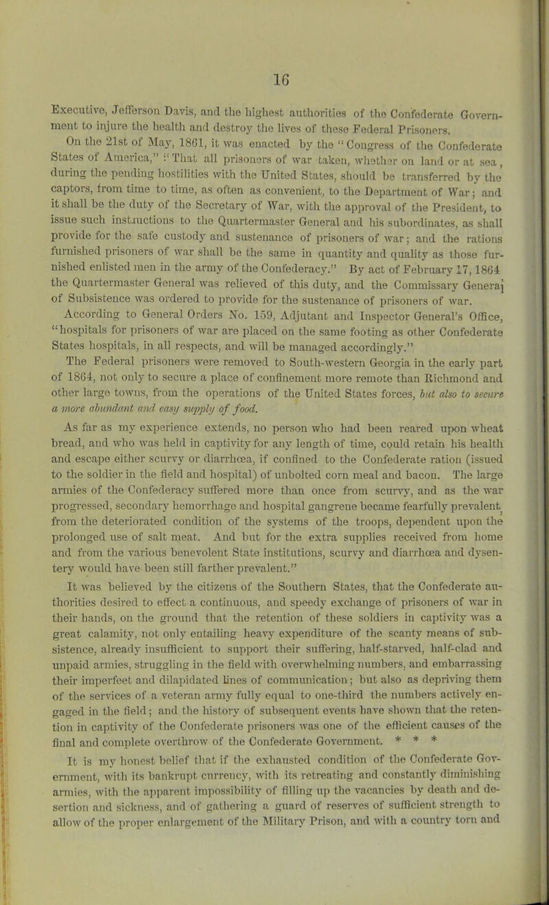 1G Executive, Jefferson Davis, and the highest authorities of the Confederate Govern- ment to injuie the health and destroy the lives of these Federal Prisoners. On the 21st of May, 1801, it was enacted by the “ Congress of the Confederate States ot America, b That all prisoners of war taken, whether on land or at sea, during the pending hostilities with the United States, should be transferred by the captors, from time to time, as often as convenient, to the Department of War; and it shall be the duty of the Secretary of War, with the approval of the President, to issue such instructions to the Quartermaster General and his subordinates, as shall provide for the safe custody and sustenance of prisoners of war; and the rations furnished prisoners of war shall be the same in quantity and quality as those fur- nished enlisted men in the army of the Confederacy.” By act of February 17,1864 the Quartermaster General was relieved of this duty, and the Commissary Genera] of Subsistence was ordered to provide for the sustenance of prisoners of war. According to General Orders No. 159, Adjutant and Inspector General’s Office, “hospitals for prisoners of war are placed on the same footing as other Confederate States hospitals, in all respects, and will be managed accordingly.” The Federal prisoners were removed to South-western Georgia in the early part of 1864, not only to secure a place of confinement more remote than Richmond and other large towns, from the operations of the United States forces, but also to secure a more abundant and easy supply of food. As far as my experience extends, no person who had been reai-ed upon wheat bread, and who was held in captivity for any length of time, could retain his health and escape either scurvy or diarrhoea, if confined to the Confederate ration (issued to the soldier in the field and hospital) of unbolted corn meal and bacon. The large armies of the Confederacy suffered more than once from scurvy, and as the war progressed, secondary hemorrhage and hospital gangrene became fearfully prevalent from the deteriorated condition of the systems of the troops, dependent upon the prolonged use of salt meat. And but for the extra supplies received from home and from the various benevolent State institutions, scurvy and diarrhoea and dysen- tery would have been still farther prevalent.” It was believed by the citizens of the Southern States, that the Confederate au- thorities desired to effect a continuous, and speedy exchange of prisoners of war in their hands, on the ground that the retention of these soldiers in captivity was a great calamity, not only entailing heavy expenditure of the scanty means of sub- sistence, already insufficient to support their suffering, half-starved, half-clad and unpaid armies, struggling in the field with overwhelming numbers, and embarrassing their imperfeet and dilapidated lines of communication; but also as depriving them of the services of a veteran army fully equal to one-third the numbers actively en- gaged in the field; and the history of subsequent events have shown that the reten- tion in captivity of the Confederate prisoners was one of the efficient causes of the final and complete overthrow of the Confederate Government. * * * It is my honest belief that if the exhausted condition of the Confederate Gov- ernment, with its bankrupt currency, with its retreating and constantly diminishing armies, with the apparent impossibility of filling up the vacancies by death and de- sertion and sickness, and of gathering a guard of reserves of sufficient strength to allow of the proper enlargement of the Military Prison, and with a country torn and