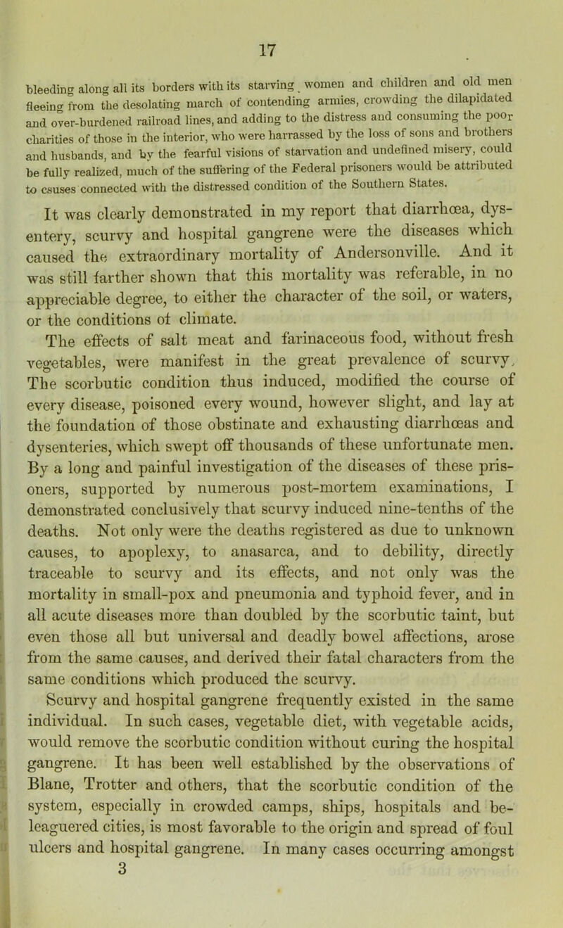 bleeding along all its borders witli its starving women and children and old men fleeiim from the desolating march of contending armies, crowding the dilapidated and over-burdened railroad lines, and adding to the distress and consuming the poor charities of those in the interior, who were liarrassed by the loss of sons and brothers and husbands, and by the fearful visions of starvation and undefined misery, could be fully realized, much of the suffering of the Federal prisoners would be attributed to causes connected with the distressed condition of the Southern States. It was clearly demonstrated in my report that diarrhoea, dys- entery, scurvy and hospital gangrene were the diseases which caused the extraordinary mortality of Andersonville. And it was still farther shown that this mortality was referable, in no appreciable degree, to either the character of the soil, 01 wateis, or the conditions of climate. The effects of salt meat and farinaceous food, without fresh vegetables, were manifest in the great prevalence of scurvy.. The scorbutic condition thus induced, modified the course of every disease, poisoned every wound, however slight, and lay at the foundation of those obstinate and exhausting diarrhoeas and dysenteries, which swept off thousands of these unfortunate men. By a long and painful investigation of the diseases of these pris- oners, supported by numerous post-mortem examinations, I demonstrated conclusively that scurvy induced nine-tenths of the deaths. Not only were the deaths registered as due to unknown causes, to apoplexy, to anasarca, and to debility, directly traceable to scurvy and its effects, and not only was the mortality in small-pox and pneumonia and typhoid fever, and in all acute diseases more than doubled by the scorbutic taint, hut even those all but universal and deadly bowel affections, arose from the same causes, and derived their fatal characters from the same conditions which produced the scurvy. Scurvy and hospital gangrene frequently existed in the same individual. In such cases, vegetable diet, with vegetable acids, would remove the scorbutic condition without curing the hospital gangrene. It has been well established by the observations of Blane, Trotter and others, that the scorbutic condition of the system, especially in crowded camps, ships, hospitals and be- leaguered cities, is most favorable to the origin and spread of foul ulcers and hospital gangrene. In many cases occurring amongst 3