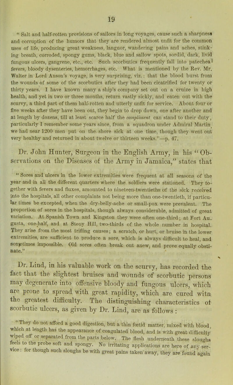 “ Salt and half-rotten provisions of sailors in long voyages, cause such a sharpness and corruption of the humors that they are rendered almost unfit for the common uses of life, producing great weakness, languor, wandering pains and aches, stink- ing breath, corroded, spongy gums, black, blue and sallow spots, sordid, dark, livid fungous ulcers, gangrene, etc., etc. Such scorbutics frequently fall into patecheal fevers, bloody dysenteries, hemorrhages, etc. What is mentioned by the Rev. Mr. Walter in Lord Anson’s voyage, is very surprising, viz.: that the blood burst from the wounds of some of the scorbutics after they had been cicatrified for twenty or thirty years. I have known many a ship’s company set out on a cruize in high health, and yet in two or three months, return vastly sickly, and eaten out with the scurvy, a third part of them half-rotten and utterly unfit for service. About four or five weeks after they have been out, they begin to drop down, one after another and at length by dozens, till at least scarce half the compliment can stand to their duty, particularly I remember some years since, from a squadron under Admiral Martin we had near 1200 men put on the shore sick at one time, though the}7 went out very healthy and returned in about twelve or thirteen weeks.”—p. 47. Dr. John Hunter, Surgeon in the English Army, in his “ Ob- servations on the Diseases of the Army in Jamaica,” states that “ Sores and ulcers in the lower extremities were frequent at all seasons of the year and in all the different quarters where the soldiers were stationed. They to- gether with fevers and fluxes, amounted to nineteen-twentieths of the sick received into the hospitals, all other complaints not being more than one-twentieth, if particu- lar times be excepted, when the dry-belly-ache or small-pox were prevalent. The proportion of sores in the hospitals, though always considerable, admitted of great variation. At Spanish Town and Kingston they were often one-third; at Fort Au. gusta, one-half, and at Stony Hill, two-thirds of the whole number in hospital. They arise from the most trifling causes; a scratch, or hurt, or bruise in the lower extremities, are sufficient to produce a sore, which is always difficult to heal, and sometimes impossible. Old sores often break out anew, and prove equally obsti- nate.” Dr. Lind, in his valuable work on the scurvy, has recorded the fact that the slightest bruises and wounds of scorbutic persons may degenerate into offensive bloody and fungous ulcers, which aie pi one to spread with great rapidity, which are cured witn the greatest difficulty. The distinguishing characteristics of scoibutic ulcers, as given by Dr. Lind, are as follows : ‘‘They do not afford a good digestion, but a thin foetid matter, mixed with blood, which at length has the appearance of coagulated blood, and is with great difficulty wiped off or separated from the parts below. The flesh underneath these sloughs feels to the probe soft and spongy. No irritating applications are here of any ser- vice : for though such sloughs be with great pains taken' away, they are found again