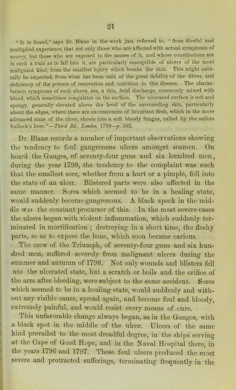 «It is found,” says Dr. Blane in the work just referred to, “ from direful and multiplied experience, that not only those who are affected with actual symptoms of scurvy, hut those who are exposed to the causes of it, and whose constitutions are in such a train as to fall into it, are particularly susceptible of ulcers of the most malignant kind, from the smallest injury which breaks the skin. This might natu- rally be expected, from what has been said of the great debility of the fibres, and deficiency of the powers of renovation and nutrition in this disease. The charac- teristic symptoms of such ulcers, are, a thin, fetid discharge, commonly mixed with blood, which sometimes coagulates on the surface. The ulcerated surface is soft and spongy, generally elevated above the level of the surrounding skin, particularly about the edges, where there are excrescences of luxuriant flesh, which in the more advanced state of the ulcer, shoots into a soft bloody fungus, called by the sailors bullock’s liver.”—Third Ed., London, 1799—-p. 502. Dr. Blane records a number of important observations showing the tendency to foul gangrenous ulcers amongst seamen. On board the Ganges, of seventy-four guns aud six hundred men, during the year 1798, the tendency to the complaint was such that the smallest sore, whether from a hurt or a pimple, fell into the state of an ulcer. Blistered parts were also affected in the same manner. Sores which seemed to be in a healing state, would suddenly become gangrenous. A black speck in the mid- dle was the constant precursor of this. In the most severe cases the ulcers began with violent inflammation, which suddenly ter- minated in mortification ; destroying in a short time, the fleshy parts, so as to expose the bone, which soon became carious. The crew of the Triumph, of seventy-four guns and six hun- dred men, suffered severely from malignant ulcers during the summer and autumn of 1798. Not only wounds and blisters fell nto the ulcerated state, but a scratch or boils and the orifice of the arm after bleeding, were subject to the same accident. Sores which seemed to be in a healing state, would suddenly and with- out any visible cause, spread again, and become foul and bloody, extremely painful, and would resist every means of cure. This unfavorable change always began, as in the Ganges, with a black spot in the middle of the ulcer. Ulcers of the same kind prevailed to the most dreadful degree, in the ships serving at the Cape of Good Hope, and in the Naval Hospital there, in the years 1796 and 1797. These foul ulcers produced the most severe and protracted sufferings, terminating frequently in the