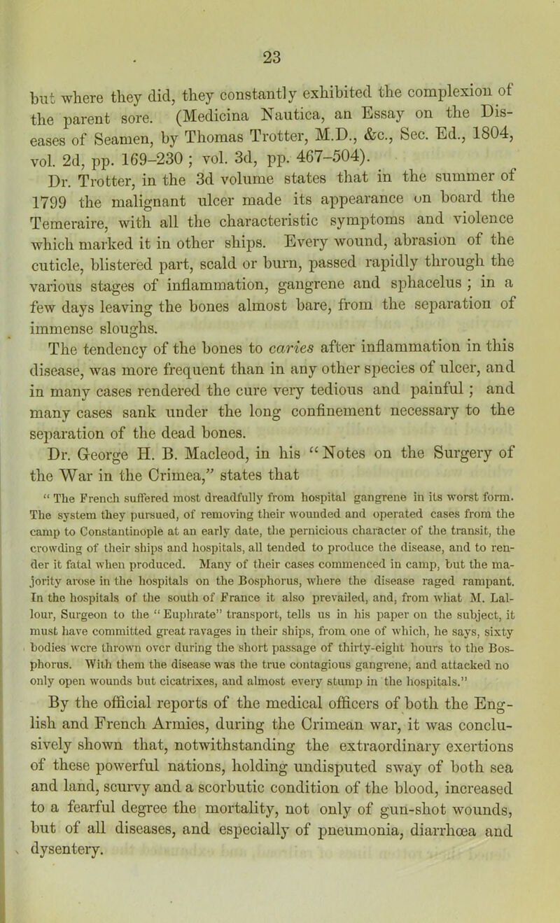 but where they did, they constantly exhibited the complexion of the parent sore. (Medicina Nautica, an Essay on the Dis- eases of Seamen, by Thomas Trotter, M.D., &c., Sec. Ed., 1804, vol. 2d, pp. 169-230 ; vol. 3d, pp. 467-504). . Dr. Trotter, in the 3d volume states that in the summer of 1799 the malignant ulcer made its appearance on board the Temeraire, with all the characteristic symptoms and violence which marked it in other ships. Every wound, abrasion of the cuticle, blistered part, scald or burn, passed rapidly through the various stages of inflammation, gangrene and sphacelus ; in a few days leaving the bones almost bare, from the separation of immense sloughs. The tendency of the bones to caries after inflammation in this disease, was more frequent than in any other species of ulcer, and in many cases rendered the cure very tedious and painful; and many cases sank under the long confinement necessary to the separation of the dead bones. Dr. George H. 13. Macleod, in his “ Notes on the Surgery of the War in the Crimea,” states that “ The French suffered most dreadfully from hospital gangrene in its worst form. The system they pursued, of removing their wounded and operated cases from the camp to Constantinople at an early date, the pernicious character of the transit, the crowding of their ships and hospitals, all tended to produce the disease, and to ren- der it fatal when produced. Many of their cases commenced in camp, but the ma- jority arose in the hospitals on the Bosphorus, where the disease raged rampant. In the hospitals of the south of France it also prevailed, and, from what M. Lal- lour, Surgeon to the “ Euphrate” transport, tells us in his paper on the subject, it must have committed great ravages in their ships, from one of which, he says, sixty bodies were thrown over during the short passage of thirty-eight hours to the Bos- phorus. With them the disease was the true contagious gangrene, and attacked no only open wounds but cicatrixes, and almost every stump in the hospitals.” By the official reports of the medical officers of both the Eng- lish and French Armies, during the Crimean war, it was conclu- sively shown that, notwithstanding the extraordinary exertions of these powerful nations, holding undisputed sway of both sea and land, scurvy and a scorbutic condition of the blood, increased to a fearful degree the mortality, not only of gun-shot wounds, but of all diseases, and especially of pneumonia, diarrhoea and dysentery.