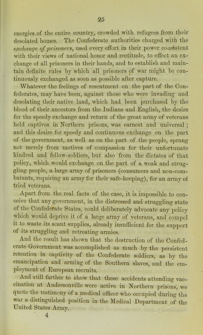 energies of the entire country, crowded with refugees from their desolated homes. The Confederate authorities charged with the exchange of prisoners, used every effort in their power consistent with their views of national honor and rectitude, to effect an ex- change of all prisoners in their hands, and to establish and main- tain definite rules by which all prisoners of war might be con- tinuously exchanged as soon as possible after capture. Whatever the feelings of resentment on the part of the Con- federates, may have been, against those who were invading and desolating their native land, which had been purchased by the blood of their ancestors from the Indians and English, the desire for the speedy exchange and return of the great army of veterans held captives in Northern prisons, was earnest and universal ; and this desire for speedy and continuous exchange on the part of the government, as well as on the part of the people, sprang not merely from motives of compassion for their unfortunate kindred and fellow-soldiers, but also from the dictates of that policy, which would exchange on the part of a weak and strug- gling people, a large army of prisoners (consumers and non-com- batants, requiring an army for their safe-keeping), for an army of tried veterans. Apart from the real facts of the case, it is impossible to con- ceive that any government, in the distressed and struggling state of the Confederate States, could deliberately advocate any policy which would deprive it of a large army of veterans, and compel it to waste its scant supplies, already insufficient for the support of its struggling and retreating armies. And the result has shown that the destruction of the Confed- erate Government was accomplished as much by the persistent retention in captivity of the Confederate soldiers, as by the emancipation and arming of the Southern slaves, and the em- ployment of European recruits. And still farther to show that these accidents attending vac- cination at Andersonville were active in Northern prisons, we quote the testimony of a medical officer who occupied during the wai a distinguished position in the Medical Department of the United States Army. 4