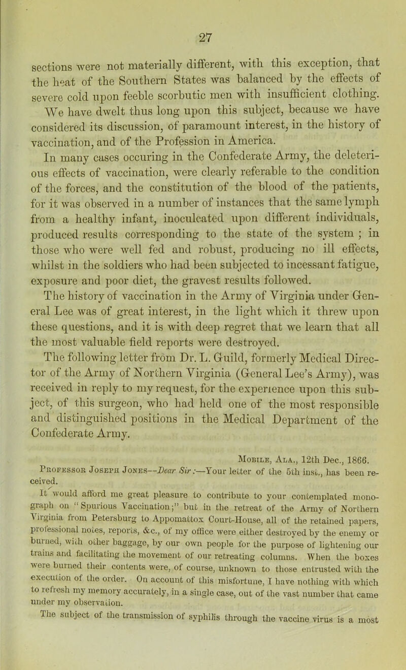 sections were not materially different, with, this exception, that the heat of the Southern States was balanced by the effects of severe cold upon feeble scorbutic men with insufficient clothing. We have dwelt thus long upon this subject, because we have considered its discussion, of paramount interest, in the history of vaccination, and of the Profession in America. In many cases occuring in the Confederate Army, the deleteri- ous effects of vaccination, were clearly referable to the condition of the forces, and the constitution of the blood of the patients, for it was observed in a number of instances that the same lymph from a healthy infant, inoculcated upon different individuals, produced results corresponding to the state of the system ; in those who were well fed and robust, producing no ill effects, whilst in the soldiers who had been subjected to incessant fatigue, exposure and poor diet, the gravest results followed. The history of vaccination in the Army of Virginia under Gen- eral Lee was of great interest, in the light which it threw upon these questions, and it is with deep regret that we learn that all the most valuable field reports were destroyed. The following letter from Dr. L. Guild, formerly Medical Direc- tor of the Army of Northern Virginia (General Lee’s Army), was received in reply to my request, for the experience upon this sub- ject, of this surgeon, who had held one of the most responsible and distinguished positions in the Medical Department of the Confederate Army. Mobile, Ala., 12th Dec., 1866. Professor Joseph Jones—Dear Sir:—Your letter of the 5th lust., has been re- ceived. It would afford me great pleasure to contribute to your contemplated mono- graph on Spurious Vaccination;” but in the retreat of the Army of Northern t iiginia trom Petersburg to Appomattox Court-House, all of the retained papers, pi otessional notes, reports, &c., ot my office were either destroyed by the enemy or bunied, with other baggage, by our own people for the purpose of lightening our trains and facilitating the movement of our retreating columns. When the boxes vveie burned their contents were, of course, unknown to those entrusted with the execution of the order. On account of this misfortune, I have nothing with which to refresh my memory accurately, in a single case, out of the vast number that came under my observation. The subject of the transmission of syphilis through the vaccine virus is a most