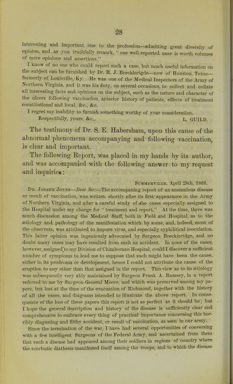 interesting and important one to the profession—admitting great diversity of opinion, and, as you truthfully remark, “ one well-reported case is worth volumes of mere opinions and assertions.” I know of no one who could report such a case, hut much useful information on the subject can be furnished by Dr. It. J. Breckinrigde—now of Houston, Texas formerly of Louisville, Ky. He was one of the Medical Inspectors of the Army of Noi them Virginia, and it was his duty, on several occasions, to collect and collate all interesting facts and opinions on the subject, such as the nature and character of the ulcers following vaccination, anterior history of patients, effects of treatment constitutional and local, &c., &c. I regret my inability to furnish something worthy of your consideration. Respectfully, yours, &c., L. GUILD. The testimony of Dr. S. E. Habersham, upon this cause of the abnormal phenomena accompanying and following vaccination, is clear and important. The following Report, was placed in my hands by its author, and was accompanied with the following answer to my request and inquiries: Summerville. April 28th, 1866. Dr. Joseph Jones—Dear Sir:—The accompaning report of an anomalous disease or result of vaccination, was written shortly after its first'appearance in the Army of Northern Virginia, and after a careful study of*the cases especially assigned to the Hospital under my charge for “ treatment and report.” At the time, there was much discussion among the Medical Staff, both in Field and Hospital, as to the aetiology and pathology of the manifestation which by some, and, indeed, most of the observers, was attributed to impure virus, and especially sypliilitical inoculation. This latter opinion was ingeniously advocated by Surgeon Breckinridge, and no doubt many cases may have resulted from such an accident. In none of the cases, however, assigned'to my Division of Chimborazo Hospital, could I discover a sufficient number of symptoms to lead me to suppose that such might have been the cause, either in its prodroma or development, hence I could not attribute the cause of the eruption to any other than that assigned in the report. This view as to its aetiology was subsequently very ably maintained by Surgeon Frank A. Ramsey, in a report referred to me by Surgeon-General Moore, and which was preserved among my pa- pers, but lost at the time of the evacuation of Richmond, together with the history of all the cases, and diagrams intended to illustrate the above report. In conse- quence of the loss of these papers this report is not as perfect as it should be; but I hope the general description and history of the disease is sufficiently clear and comprehensive to embrace eveiy thing of practical importance concerning this hor- ribly disgusting and filthy accident, or result of vaccination, as seen in our army. Since the termination of the war, I have had several opportunities of conversing with a few intelligent Surgeons of the Federal Army, and ascertained from them that such a disease had appeared among their soldiers in regions of country where the scorbutic diathesis manifested itself among the troops, and to which the disease