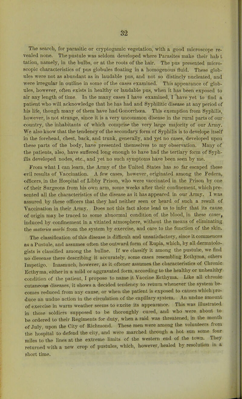 The search, for parasitic or cryptogamic vegetation, with a good microscope re- vealed none. The pustule was seldom developed where Parasites make their hah t tation, namely, in the bulbs, or at the roots of the hair. The pus presented micro- scopic characteristics of pus globules floating in a homogenous fluid. These glob- ules were not as abundant as in laudable pus, and not so distincly nucleated, and were irregular in outline in some of the cases examined. This appearance of glob- ules, however, often exists in healthy or laudable pus, when it has been exposed to air any length of time In the many cases I have examined, I have yet to find a patient who will acknowledge that he has had and Syphilitic disease at any period of his life, though many of them have had Gonorrhoea. This exemption from Syphilis, however, is not strange, since it is a very uncommon disease in the rural parts of our country, the inhabitants of which comprise the very large majority of our Army. We also know that the tendency of the secondary form of Syphilis is to develope itself in the forehead, chest, back, and trunk, generally, and yet no cases, developed upon these parts of the body, have presented themselves to my observation. Many of the patients, also, have suffered long enough to have had the tertiary form of Syph- ilis developed nodes, etc., and yet no such symptoms have been seen by me. From what I can learn, the Army of the United States has so far escaped these evil results of Vaccination. A few cases, however, originated among the Federa, officers, in the Hospital of Libby Prison, who were vaccinated in the Prison by one of their Surgeons from his own arm, some weeks after their confinement, which pre- sented all the characteristics of the disease as it has appeared in our Army. I was assured by these officers that they had neither seen or heard of such a result of Vaccination in their Army. Does not this fact alone lead us to infer that its cause of origin may be traced to some abnormal condition of the blood, in these cases, induced by confinement in a vitiated atmosphere, without the means of eliminating the materia morbi from the system by exercise, and care to the fuuction of the skin. The classification of this disease is difficult and unsatisfactory, since it commences as a Pust ule, and assumes often the outward form of Kupia, which, by all dermatolo- gists is classified among the bullae. If we classify it among the pustulse, we find no diesease there describing it accurately, some cases resembling Ecthyma, others Impetigo. Inasmuch, however, as it oftener assumes the characteristics of Chronic Ecthyma, either in a mild or aggravated form, according to the healthy or unhealthy condition of the patient, I propose to name it Vaccine Ecthyma. Like all chronic cutaneous diseases, it shows a decided tendency to return whenever the system be- comes reduced from any cause, or when the patient is exposed to causes which pro- duce an undue action in the circulation of the capillary system. An undue amount of exercise in warm weather seems to excite its appearance. This was illustrated in those soldiers supposed to be thoroughly cured, and who were about to be ordered to their Regiments for duty, when a raid was threatened, in the month of July, upon the City of Richmond. These men were among the volunteers from the hospital to defend the city, and were marched through a hot sun some four miles to the lines at the extreme limits of the western end of the town. They returned with a new crop of pustules, which, however, healed by resolution m a short time.