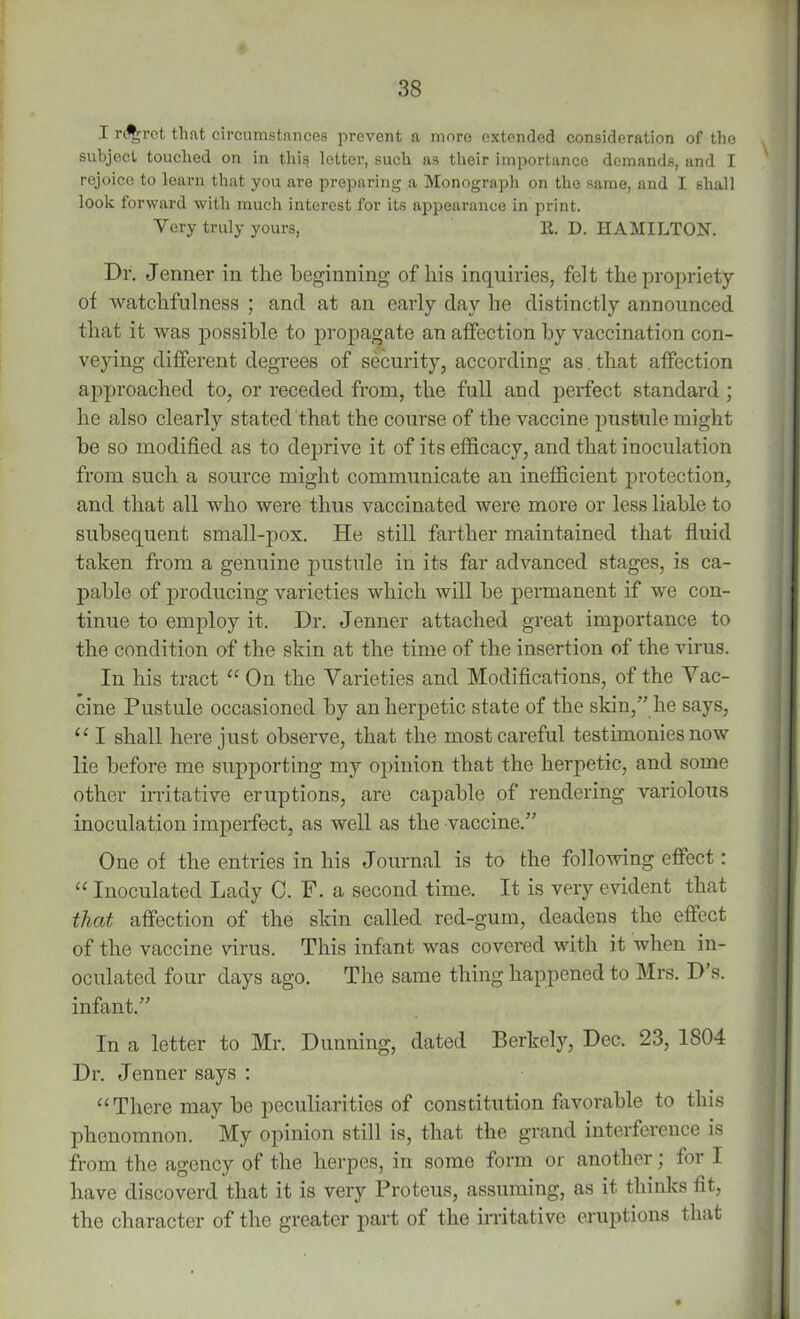 I regret that circumstances prevent a more extended consideration of the subject touched on in this letter, such as their importance demands, and I rejoice to learn that you are preparing a Monograph on the same, and I shall look forward with much interest for its appearance in print. Very truly yours, E. D. HAMILTON. Dr. Jenner in the beginning of liis inquiries, felt the propriety of watchfulness ; and at an early day he distinctly announced that it was possible to propagate an affection by vaccination con- veying different degrees of security, according as. that affection approached to, or receded from, the full and perfect standard ; he also clearly stated that the course of the vaccine pustule might he so modified as to deprive it of its efficacy, and that inoculation from such a source might communicate an inefficient protection, and that all who were thus vaccinated were more or less liable to subsequent small-pox. He still farther maintained that fluid taken from a genuine pustule in its far advanced stages, is ca- pable of producing varieties which will he permanent if we con- tinue to employ it. Dr. Jenner attached great importance to the condition of the skin at the time of the insertion of the virus. In his tract “ On the Varieties and Modifications, of the Vac- cine Pustule occasioned by an herpetic state of the skin,” he says, “ I shall here just observe, that the most careful testimonies now lie before me supporting my opinion that the herpetic, and some other irritative eruptions, are capable of rendering variolous inoculation imperfect, as well as the vaccine.” One of the entries in his Journal is to the following effect: “ Inoculated Lady C. F. a second time. It is very evident that that affection of the skin called red-gum, deadens the effect of the vaccine virus. This infant was covered with it when in- oculated four days ago. The same thing happened to Mrs. D’s. infant.” In a letter to Mr. Dunning, dated Berkely, Dec. 23, 1804 Dr. Jenner says : “There may be peculiarities of constitution favorable to this phenomnon. My opinion still is, that the grand interference is from the agency of the herpes, in some form or another) for I have discover’d that it is very Proteus, assuming, as it thinks fit, the character of the greater part of the irritative eruptions that