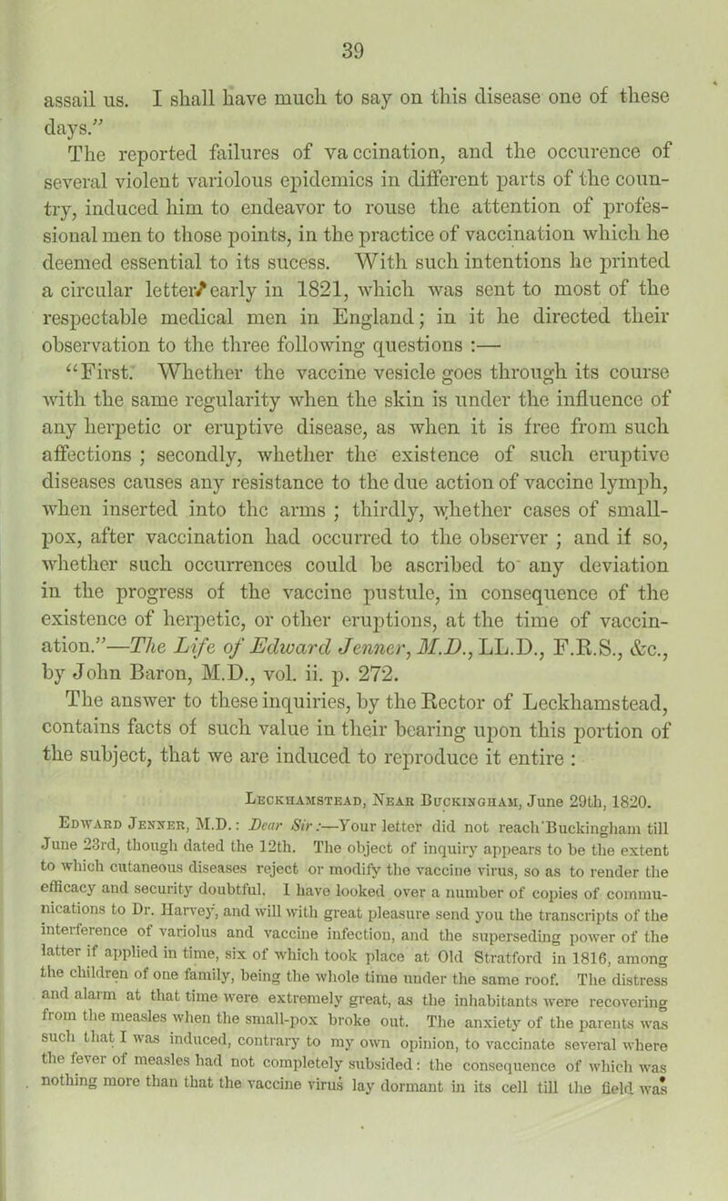 assail us. I shall have much to say on this disease one of these days.” The reported failures of vaccination, and the occurence of several violent variolous epidemics in different parts of the coun- try, induced him to endeavor to rouse the attention of profes- sional men to those points, in the practice of vaccination which he deemed essential to its sucess. With such intentions he printed a circular letter/early in 1821, which was sent to most of the respectable medical men in England; in it he directed their observation to the three following questions :— “ First. Whether the vaccine vesicle goes through its course with the same regularity when the skin is under the influence of any herpetic or eruptive disease, as when it is free from such affections ; secondly, whether the existence of such eruptive diseases causes any resistance to the due action of vaccine lymph, when inserted into the arms ; thirdly, whether cases of small- pox, after vaccination had occurred to the observer ; and if so, whether such occurrences could he ascribed to any deviation in the progress of the vaccine pustule, in consequence of the existence of herpetic, or other eruptions, at the time of vaccin- ation.”—The Life of Edward Jenner, Jf.Zh, LL.D., F.R.S., &c., by John Baron, M.D., vol. ii. p. 272. The answer to these inquiries, by the Rector of Leckhamstead, contains facts of such value in their bearing upon this portion of the subject, that we are induced to reproduce it entire : Leckhamstead, Near Buckingham, June 29th, 1820. Edward Jenner, M.D.: Dear Sir:—Your letter did not reach'Buckingham till June 23rd, though dated the 12th. The object of inquiry appears to he the extent to which cutaneous diseases reject or modify the vaccine virus, so as to render the efficacy and security doubtful. 1 have looked over a number of copies of commu- nications to Dr. Harvey, and will with great pleasure send you the transcripts of the inteiference of variolus and vaccine infection, and the superseding power of the latter if applied in time, six of which took place at Old Stratford in 1816, among the children of one family, being the whole time under the same roof. The distress and alarm at that time were extremely great, as the inhabitants were recovering from the measles when the small-pox broke out. The anxiety of the parents was such that I was induced, contrary to my own opinion, to vaccinate several where the level of measles had not completely subsided: the consequence of which was nothing more than that the vaccine virus lay dormant in its cell till the field was