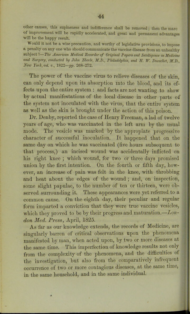 other causes, this supineness and indifference shall be removed; then the marc of improvement will be rapidly accelerated, and great and permanent advantages will be the happy result. Would it not be a wise precaution, and worthy of legislative provisions, to impose a penalty on any one who should communicate the vaccine disease from an unhealthy subject?—The American Medical Recorder of Original Papers and Intelligence in Medicine and Surgery, conducted by John JEberle, M.D., Philadelphia, and II. W. Ducachet, M.D., New York, vol. v., 1822—pp. 268-272. The power of the vaccine virus to relieve diseases of the skin, can only depend upon its absorption into the blood, and its ef- fects upon the entire system : and facts are not wanting to show by actual manifestations of the local disease in other parts of the system not inoculated with the virus, that the entire system as well as the skin is brought under the action of this poison. Dr. Denby, reported the case of Henry Freeman, a lad of twelve years of age, who was vaccinated in the left arm by the usual mode. The vesicle was marked by the appropiate progressive character of successful inoculation. It happened that on the same day on which he was vaccinated (five hours subsequent to that process,) an incised wound was accidentally inflicted on his right knee ; which wound, for two or three days promised union by the first intention. On the fourth or fifth day, how- ever, an increase of pain was felt in the knee, with throbbing and heat about the edges of the wound ; and, on inspection, some slight papulae, to the number of ten or thirteen, were ob- served surrounding it. These appearances were yet referred to a common cause. On the eighth day, their peculiar and regular form imparted a conviction that they were true vaccine vesicles, which they proved to be by their progress and maturation.—Lon- don Med. Press, April, 1825. As far as our knowledge extends, the records of Medicine, are singularly barren of critical observations upon the phenomena manifested by man, when acted upon, by two or more diseases at the same time. This imperfection of knowledge results not only from the complexity of the phenomena, and the difficulties of the investigation, but also from the comparatively infiequent occurrence of two or more contagious diseases, at the same time, in the same household, and in the same individual.