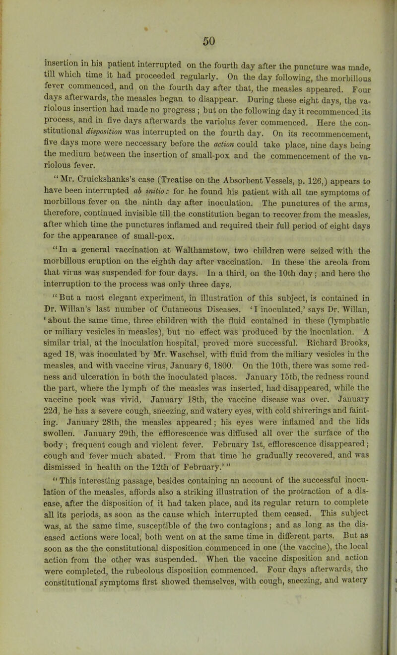 insertion in his patient interrupted on the fourth day after the puncture was made, till which time it had proceeded regularly. On the day following, the morbillous fever commenced, and on the fourth day after that, the measles appeared. Pour days afterwards, the measles began to disappear. During these eight days, the va- riolous insertion had made no progress ; but on the following day it recommenced its process, and in five days afterwards the variolus fever commenced. Here the con- stitutional disposition was interrupted on the fourth day. On its recommencement, five days more were neccessary before the action could take place, nine days being the medium between the insertion of small-pox and the commencement of the va- riolous fever. “ Mr. Cruickshanks’s case (Treatise on the Absorbent Vessels, p. 126,) appears to have been interrupted ab initio: for he found his patient with all tne symptoms of morbillous fever on the ninth day after inoculation. The punctures of the arms, therefore, continued invisible till the constitution began to recover from the measles, after which time the punctures inflamed and required their full period of eight days for the appearance of small-pox. “In a general vaccination at Walthamstow, two children were seized with the morbillous eruption on the eighth day after vaccination. In these the areola from that virus was suspended for four days. In a third, on the 10th day; and here the interruption to the process was only three days. “ But a most elegant experiment, in illustration of this subject, is contained in Dr. Willan’s last number of Cutaneous Diseases. ‘ I inoculated,’ says Dr. Willan, ‘ about the same time, three children with the fluid contained in these (lymphatic or miliary vesicles in measles), but no effect was produced by the inoculation. A similar trial, at the inoculation hospital, proved more successful. Richard Brooks, aged 18, was inoculated by Mr. Waschsel, with fluid from the miliary vesicles in the measles, and with vaccine virus, January 6,1800. On the 10th, there was some red- ness and ulceration in both the inoculated places. January 15th, the redness round the part, where the lymph of the measles was inserted, had disappeared, while the vaccine pock was vivid. January 18th, the vaccine disease was over. January 22d, he has a severe cough, sneezing, and watery eyes, with cold shiverings and faint- ing. January 28th, the measles appeared ; his eyes were inflamed and the lids swollen. January 29th, the efflorescence was diffused all over the surface of the body ; frequent cough and violent fever. February 1st, efflorescence disappeared; cough and fever much abated. From that time he gradually recovered, and was dismissed in health on the 12th of February.’ ” “ This interesting passage, besides containing an account of the successful inocu- lation of the measles, affords also a striking illustration of the protraction of a dis- ease, after the disposition of it had taken place, and its regular return to complete all its periods, as soon as the cause which interrupted them ceased. This subject was, at the same time, susceptible of the two contagions; and as long as the dis- eased actions were local; both went on at the same time in different parts. But as soon as the the constitutional disposition commenced in one (the vaccine), the local action from the other was suspended. When the vaccine disposition and action were completed, the rubeolous disposition commenced. Four days afterwards, the constitutional symptoms first showed themselves, with cough, sneezing, and watery