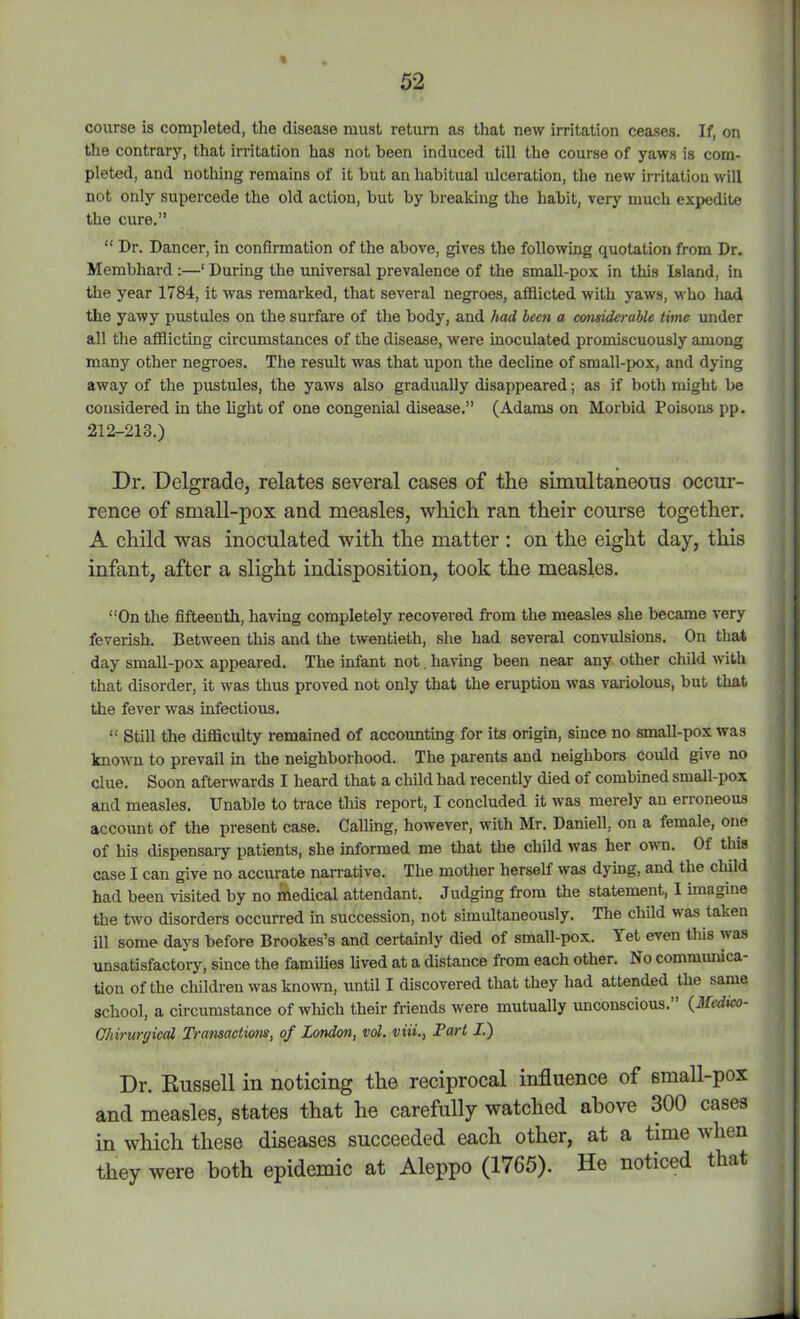 course is completed, the disease must return as that new irritation ceases. If, on the contrary, that irritation has not been induced till the course of yaws is com- pleted, and nothing remains of it hut an habitual ulceration, the new irritation will not only supercede the old action, but by breaking the habit, very much expedite the cure.” “ Dr. Dancer, in confirmation of the above, gives the following quotation from Dr. Membhard :—1 During the universal prevalence of the small-pox in this Island, in the year 1784, it was remarked, that several negroes, afflicted with yaws, who had the yawy pustules on the surfare of the body, and had hem a considerable time under all the afflicting circumstances of the disease, were inoculated promiscuously among many other negroes. The result was that upon the decline of small-pox, and dying away of the pustules, the yaws also gradually disappeared; as if both might be considered in the light of one congenial disease.” (Adams on Morbid Poisons pp. 212-213.) Dr. Delgrade, relates several cases of the simultaneous occur- rence of small-pox and measles, which ran their course together. A child was inoculated with the matter : on the eight day, this infant, after a slight indisposition, took the measles. “On the fifteenth, having completely recovered from the measles she became very feverish. Between this and the twentieth, she had several convulsions. On that day small-pox appeared. The infant not. having been near any other child with that disorder, it was thus proved not only that the eruption was variolous, but that the fever was infectious. “ Still the difficulty remained of accounting for its origin, since no small-pox was known to prevail in the neighborhood. The parents and neighbors could give no clue. Soon afterwards I heard that a child had recently died of combined small-pox and measles. Unable to trace this report, I concluded it was merely an erroneous account of the present case. Calling, however, with Mr. Daniell, on a female, one of his dispensary patients, she informed me that the child was her own. Of tins case I can give no accurate narrative. The mother herself was dying, and the child had been visited by no medical attendant. Judging from the statement, I imagine the two disorders occurred in succession, not simultaneously. The child was taken ill some days before Brookes’s and certainly died of small-pox. let even this was unsatisfactory, since the families lived at a distance from each other. No communica- tion of the children was known, until I discovered that they had attended the same school, a circumstance of which their friends were mutually unconscious. (Medico- Ghirurgicd Transactions, of London, vol. viii., Tart I.) Dr. Kussell in noticing the reciprocal influence of small-pox and measles, states that he carefully watched above 300 cases in which these diseases succeeded each other, at a time when they were both epidemic at Aleppo (1765). He noticed that